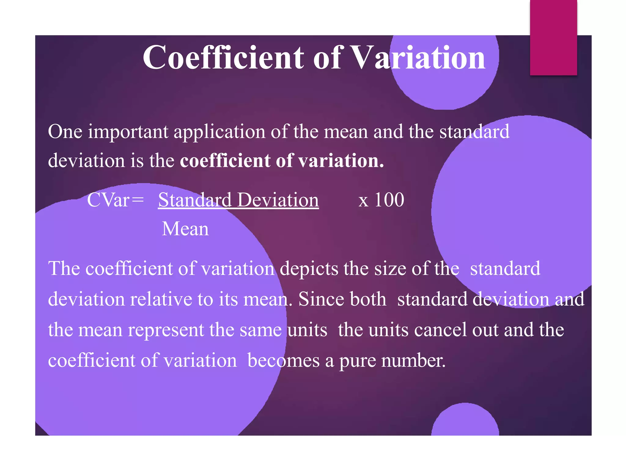 Coefficient of Variation
One important application of the mean and the standard
deviation is the coefficient of variation.
CVar= Standard Deviation x 100
Mean
The coefficient of variation depicts the size of the standard
deviation relative to its mean. Since both standard deviation and
the mean represent the same units the units cancel out and the
coefficient of variation becomes a pure number.
 
