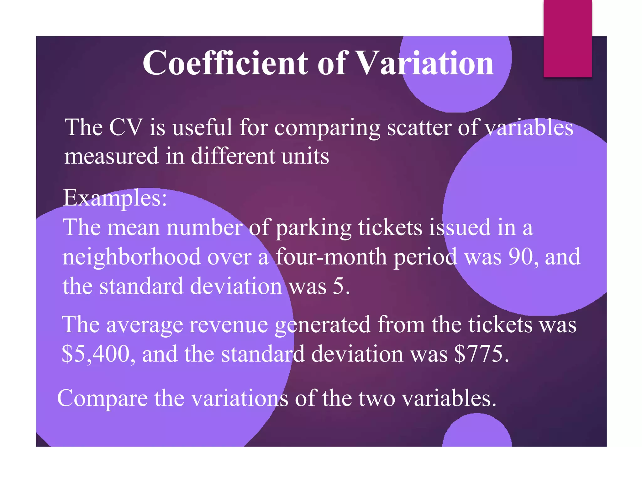 Coefficient of Variation
The CV is useful for comparing scatter of variables
measured in different units
Examples:
The mean number of parking tickets issued in a
neighborhood over a four-month period was 90, and
the standard deviation was 5.
The average revenue generated from the tickets was
$5,400, and the standard deviation was $775.
Compare the variations of the two variables.
 