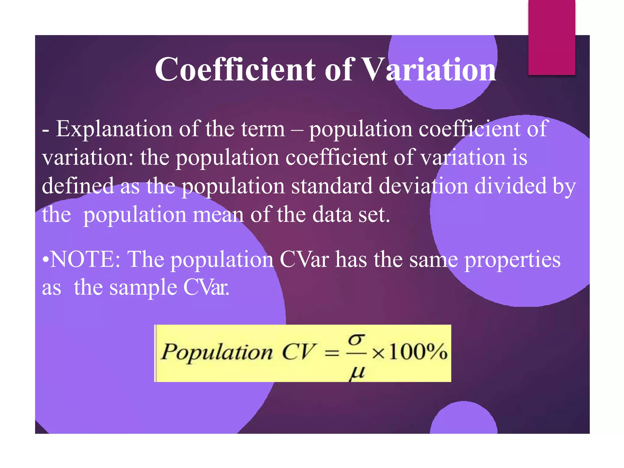 Coefficient of Variation
- Explanation of the term – population coefficient of
variation: the population coefficient of variation is
defined as the population standard deviation divided by
the population mean of the data set.
•NOTE: The population CVar has the same properties
as the sample CVar.
 