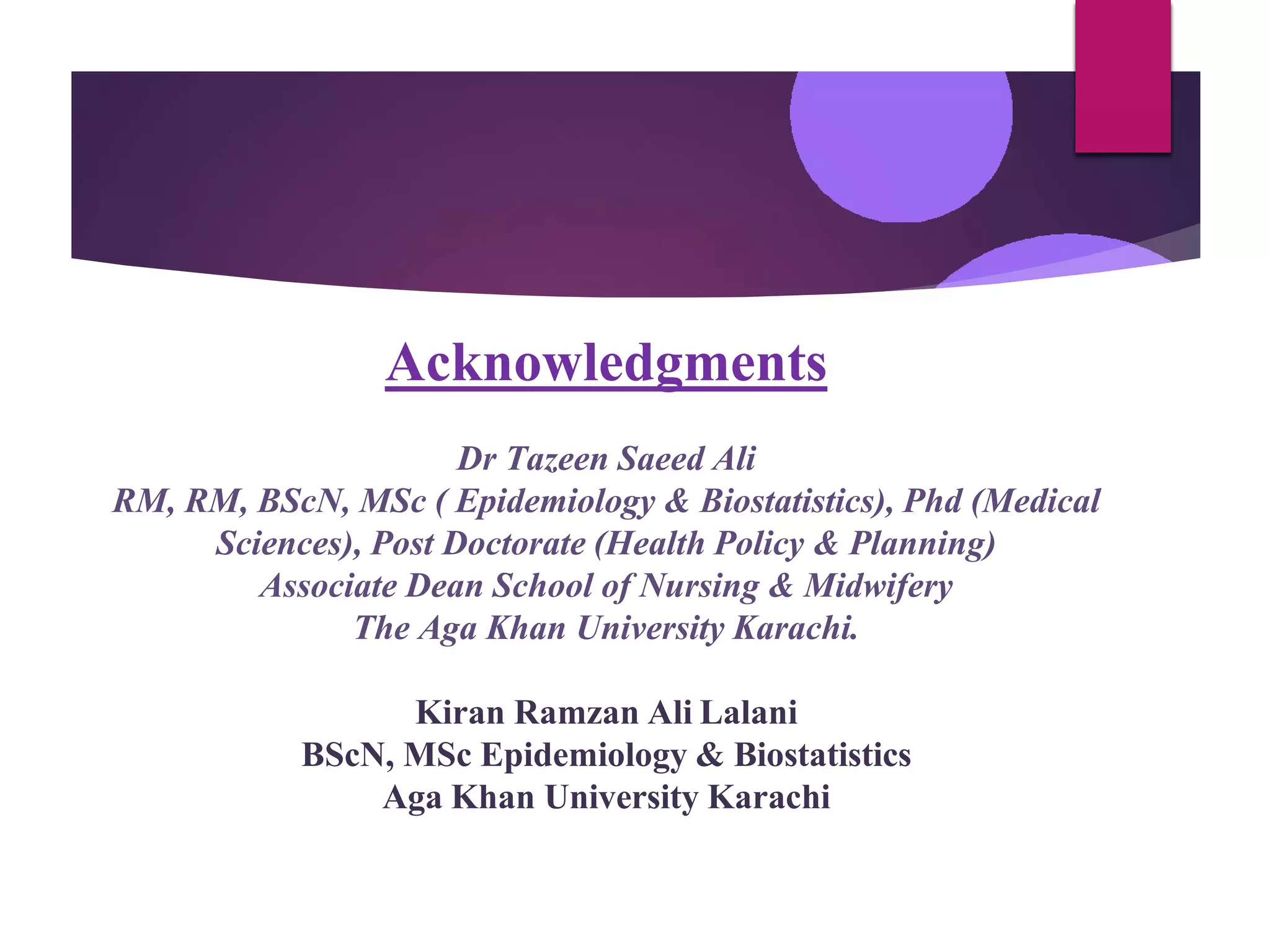Acknowledgments
Dr Tazeen Saeed Ali
RM, RM, BScN, MSc ( Epidemiology & Biostatistics), Phd (Medical
Sciences), Post Doctorate (Health Policy & Planning)
Associate Dean School of Nursing & Midwifery
The Aga Khan University Karachi.
Kiran Ramzan Ali Lalani
BScN, MSc Epidemiology & Biostatistics
Aga Khan University Karachi
 