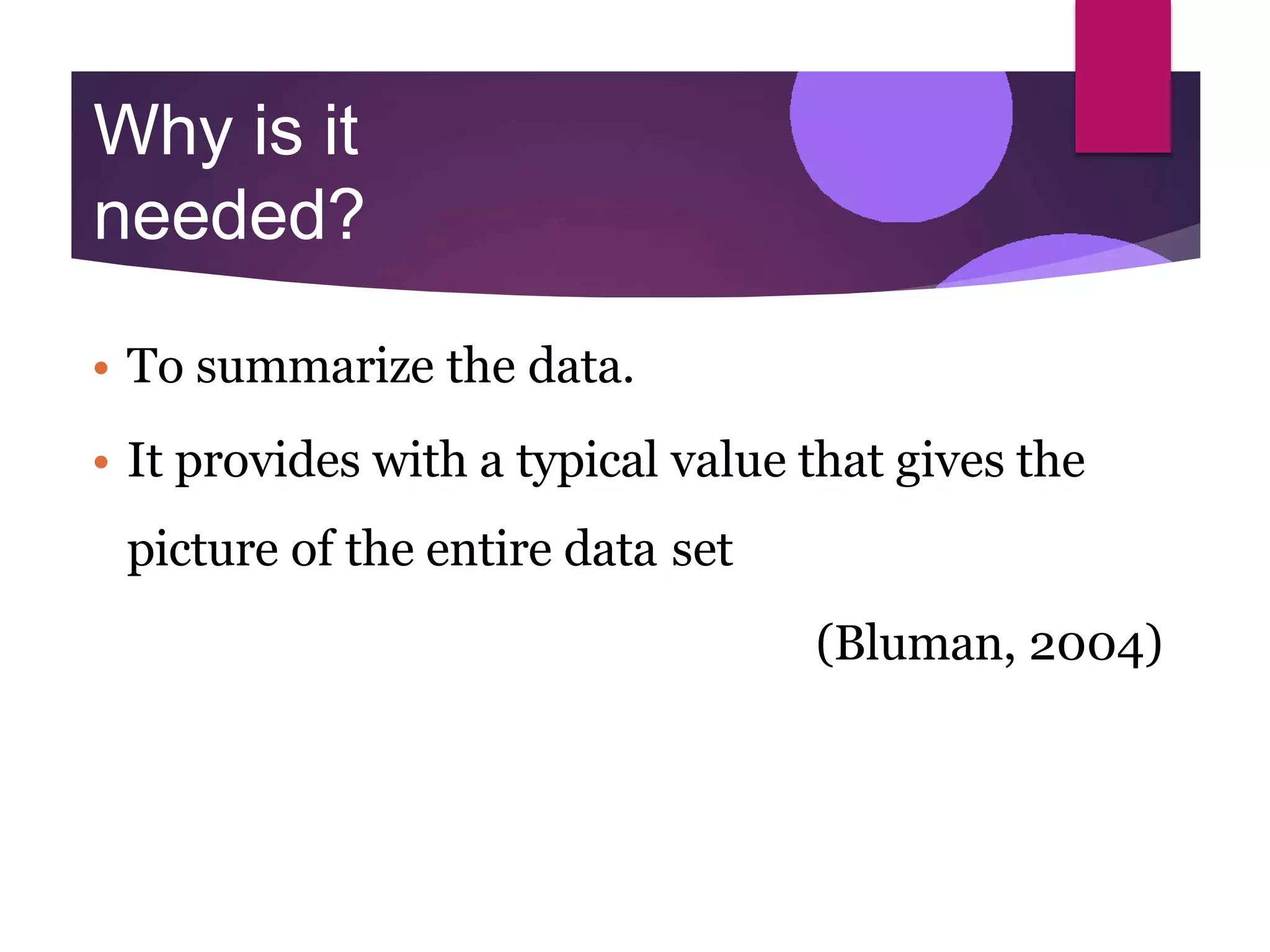 Why is it
needed?
• To summarize the data.
• It provides with a typical value that gives the
picture of the entire data set
(Bluman, 2004)
 