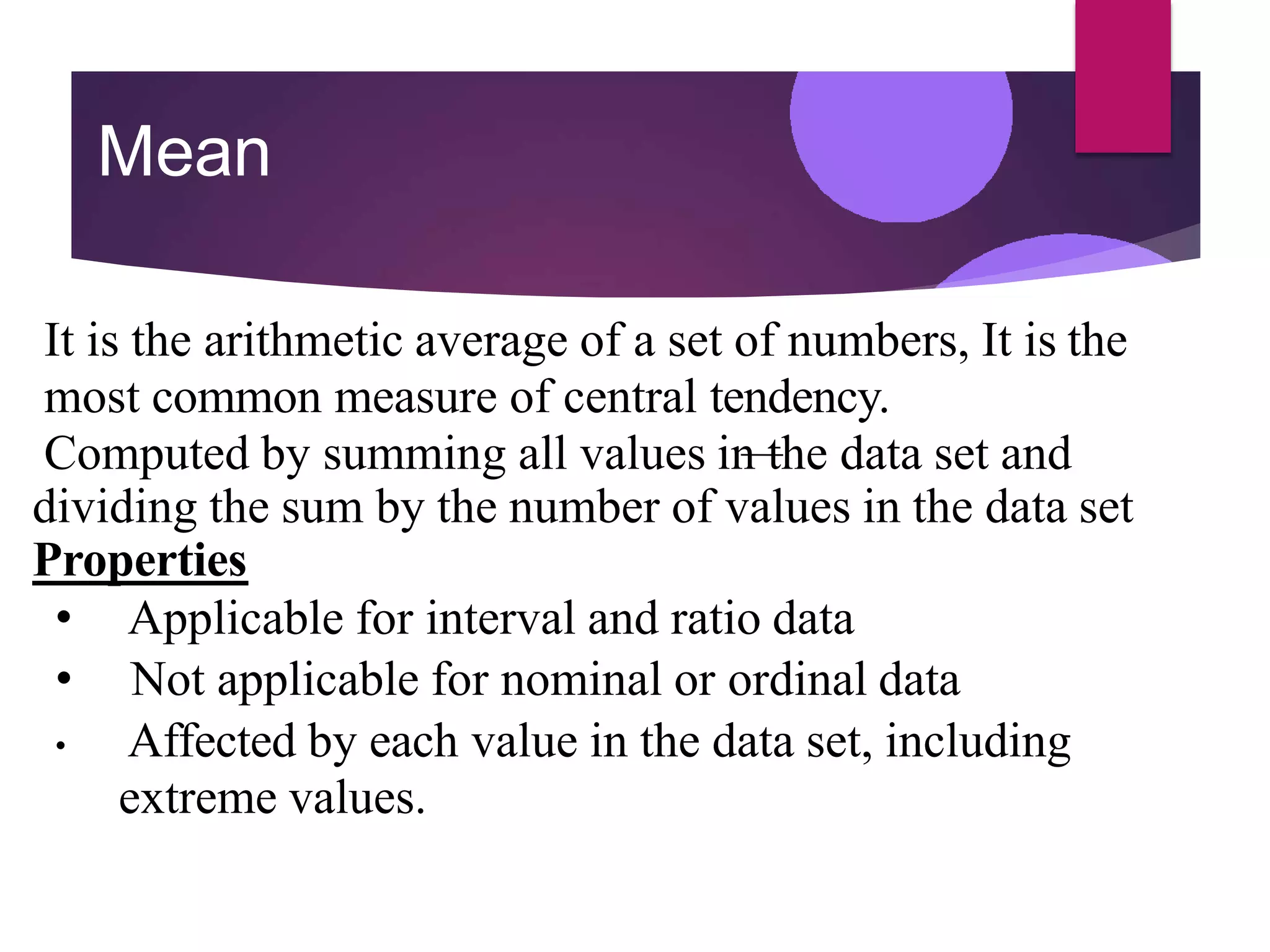 Mean
It is the arithmetic average of a set of numbers, It is the
most common measure of central tendency.
Computed by summing all values in the data set and
dividing the sum by the number of values in the data set
Properties
• Applicable for interval and ratio data
• Not applicable for nominal or ordinal data
• Affected by each value in the data set, including
extreme values.
 