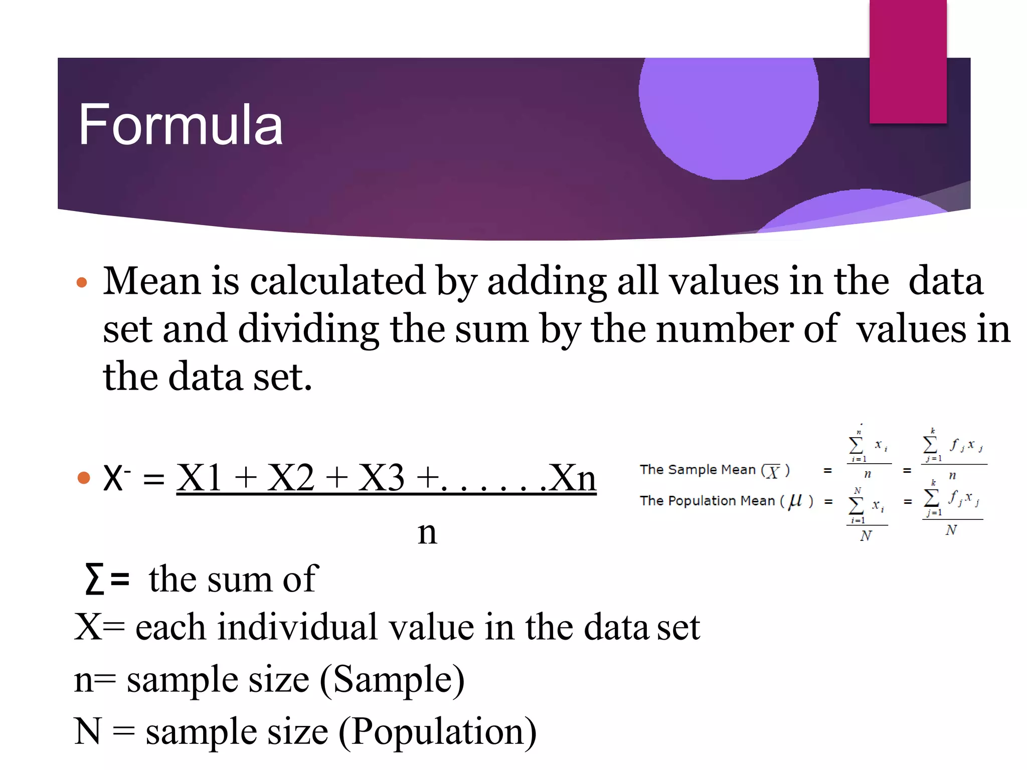 Formula
• Mean is calculated by adding all values in the data
set and dividing the sum by the number of values in
the data set.
• X- = X1 + X2 + X3 +. . . . . .Xn
n
∑= the sum of
X= each individual value in the data set
n= sample size (Sample)
N = sample size (Population)
 