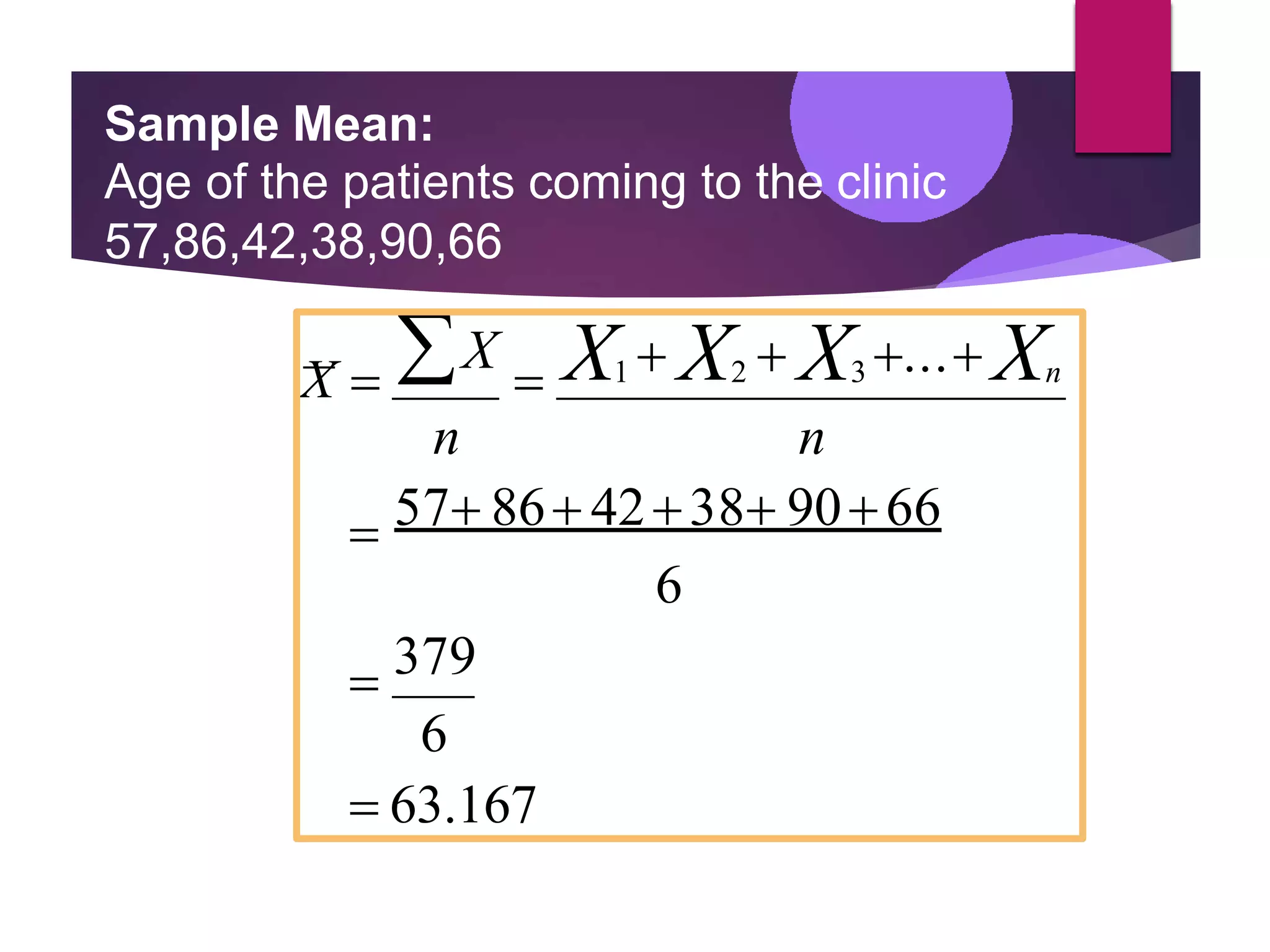 Sample Mean:
Age of the patients coming to the clinic
57,86,42,38,90,66
X  X
 X1  X2  X3 ... Xn
n n
 57 86 4238 9066
6
 379
6
 63.167
 