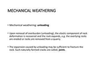 MECHANICAL WEATHERING
• Mechanical weathering: unloading
• Upon removal of overburden (unloading), the elastic component of rock
deformation is recovered and the rock expands, e.g. the overlying rocks
are eroded or rocks are removed from a quarry.
• The expansion caused by unloading may be sufficient to fracture the
rock. Such naturally formed cracks are called, joints.
 