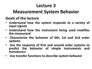 Lecture 3
Measurement System Behavior
Goals of the lecture
• Understand how the system responds to a variety of
input signals
• Understand how the instrument being used modifies
the measurand
• Characterize the behavior of 0th, 1st and 2nd order
systems
• Use the response of first and second order systems to
predict the behavior of simple instruments and
transducers
• Use transfer functions to describe system behavior
 