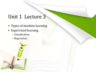 Unit 1 Lecture 3
• Types of machine learning
• Supervised learning
– Classification
– Regression
 