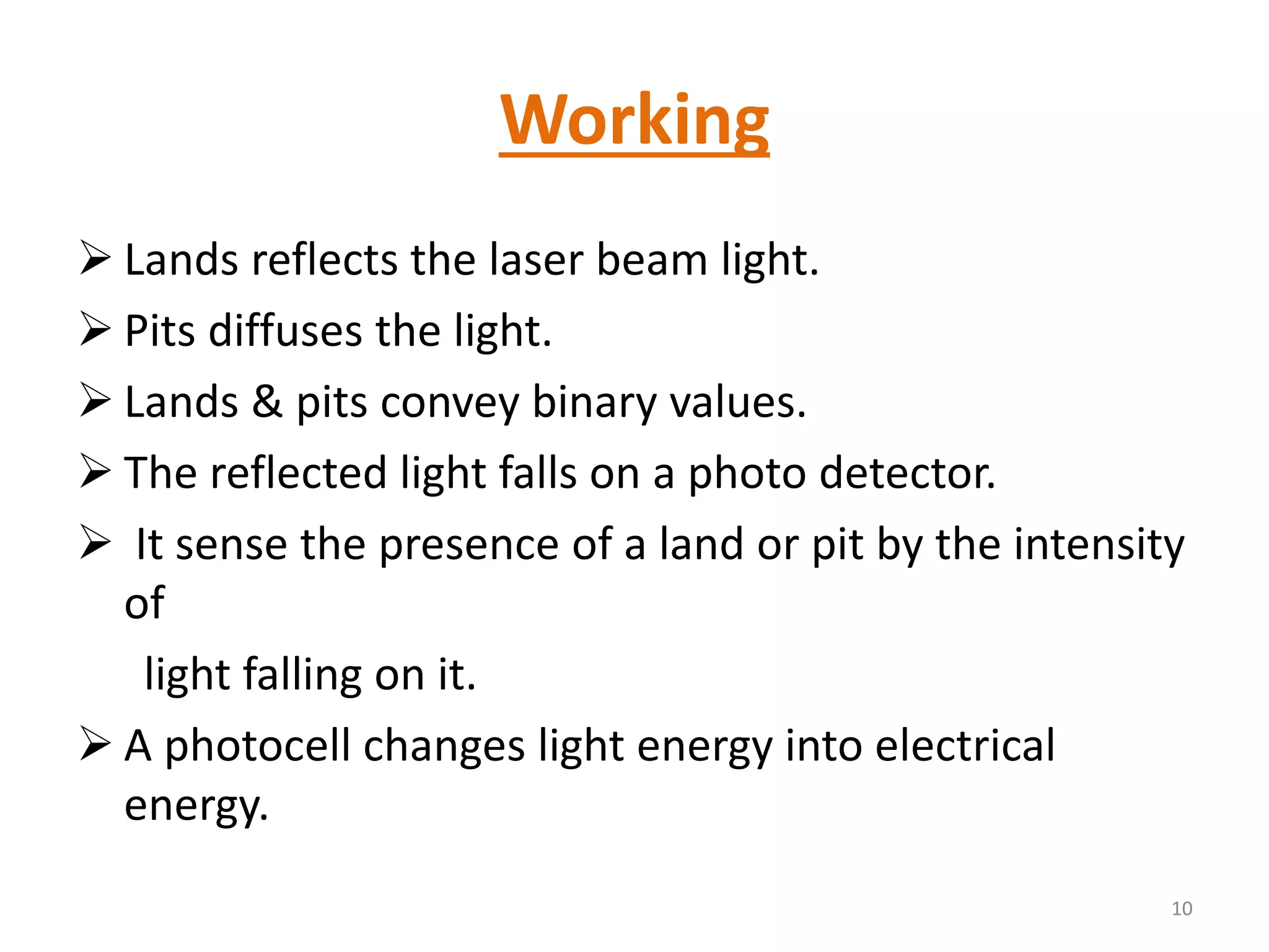 Working
 Lands reflects the laser beam light.
 Pits diffuses the light.
 Lands & pits convey binary values.
 The reflected light falls on a photo detector.
 It sense the presence of a land or pit by the intensity
of
light falling on it.
 A photocell changes light energy into electrical
energy.
10
 