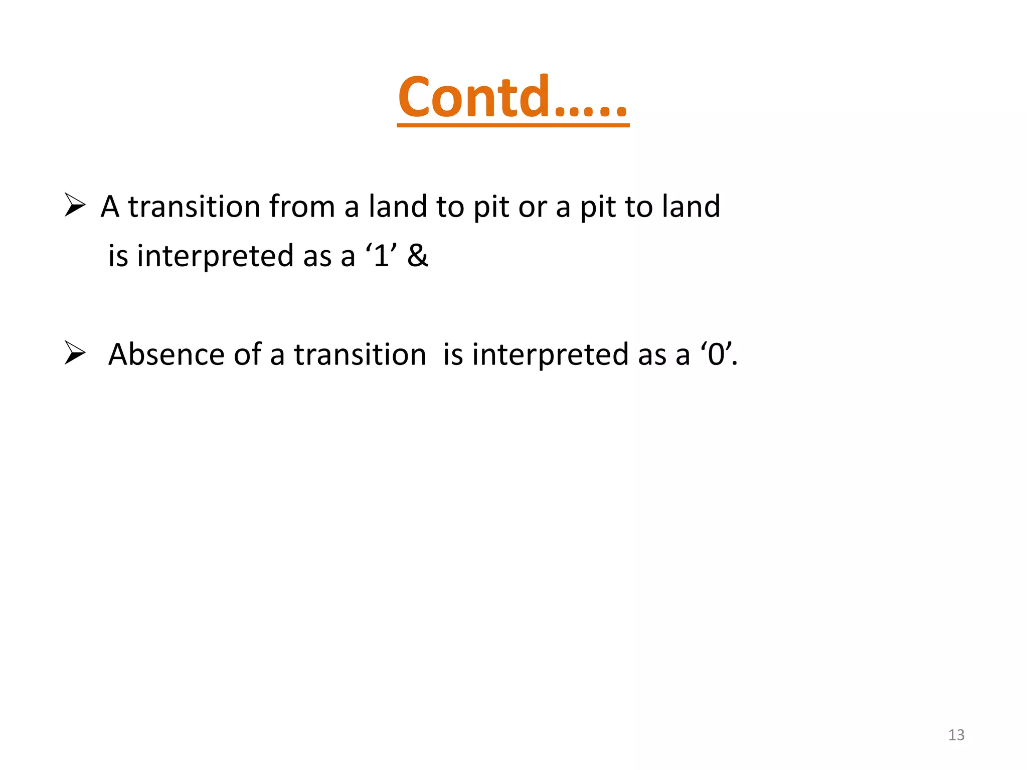 Contd…..
 A transition from a land to pit or a pit to land
is interpreted as a ‘1’ &
 Absence of a transition is interpreted as a ‘0’.
13
 