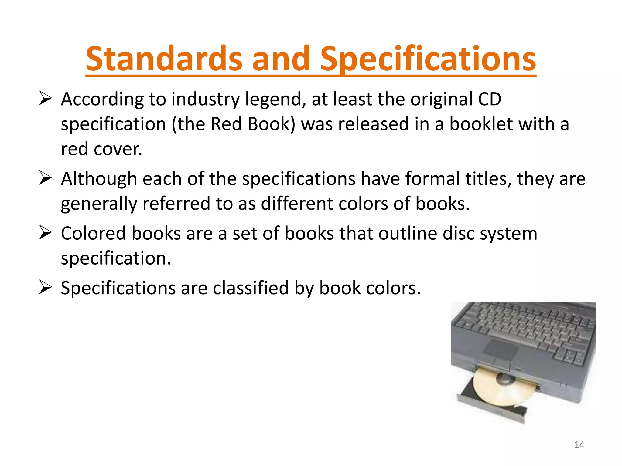 Standards and Specifications
 According to industry legend, at least the original CD
specification (the Red Book) was released in a booklet with a
red cover.
 Although each of the specifications have formal titles, they are
generally referred to as different colors of books.
 Colored books are a set of books that outline disc system
specification.
 Specifications are classified by book colors.
14
 