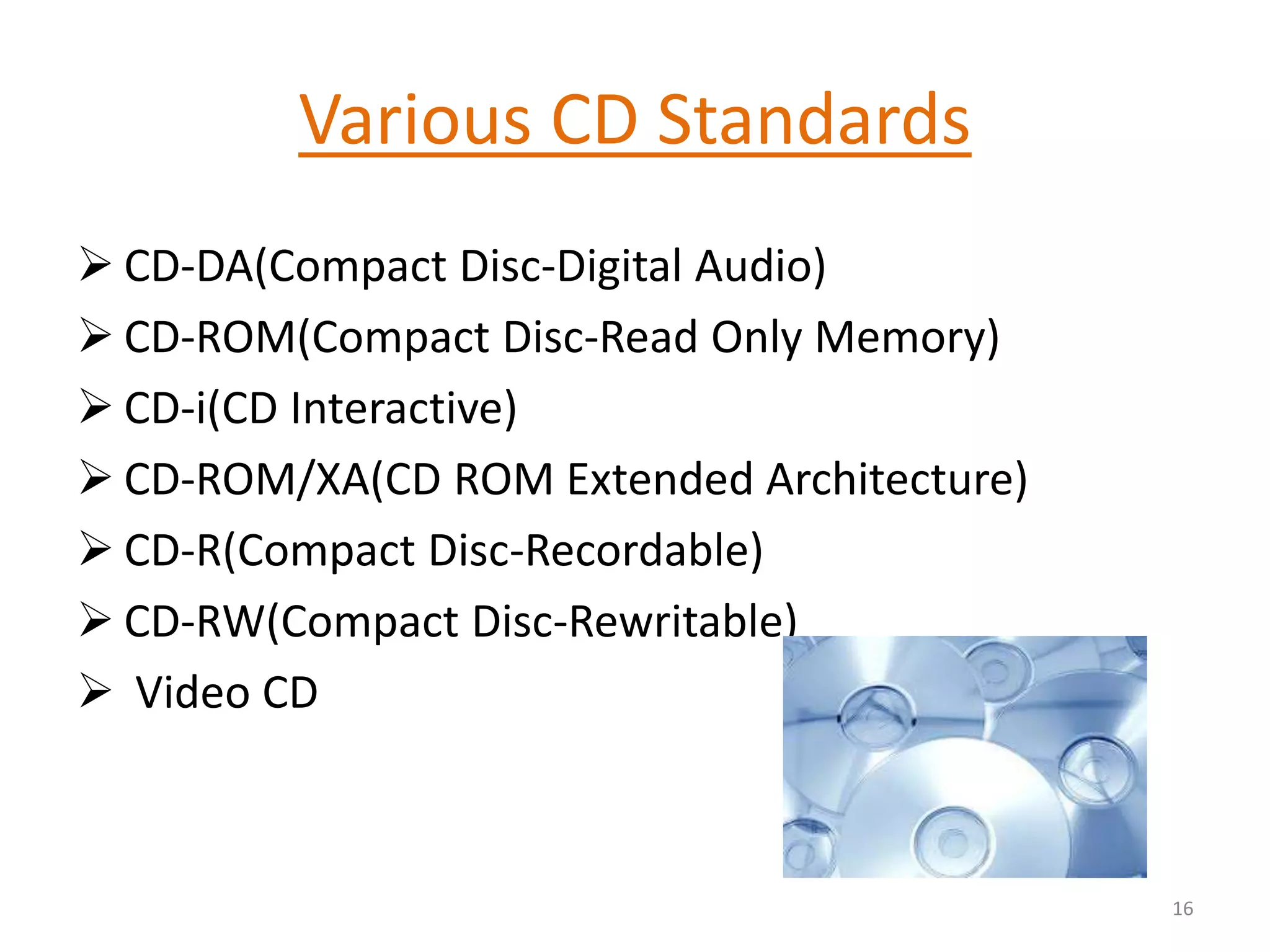 Various CD Standards
 CD-DA(Compact Disc-Digital Audio)
 CD-ROM(Compact Disc-Read Only Memory)
 CD-i(CD Interactive)
 CD-ROM/XA(CD ROM Extended Architecture)
 CD-R(Compact Disc-Recordable)
 CD-RW(Compact Disc-Rewritable)
 Video CD
16
 