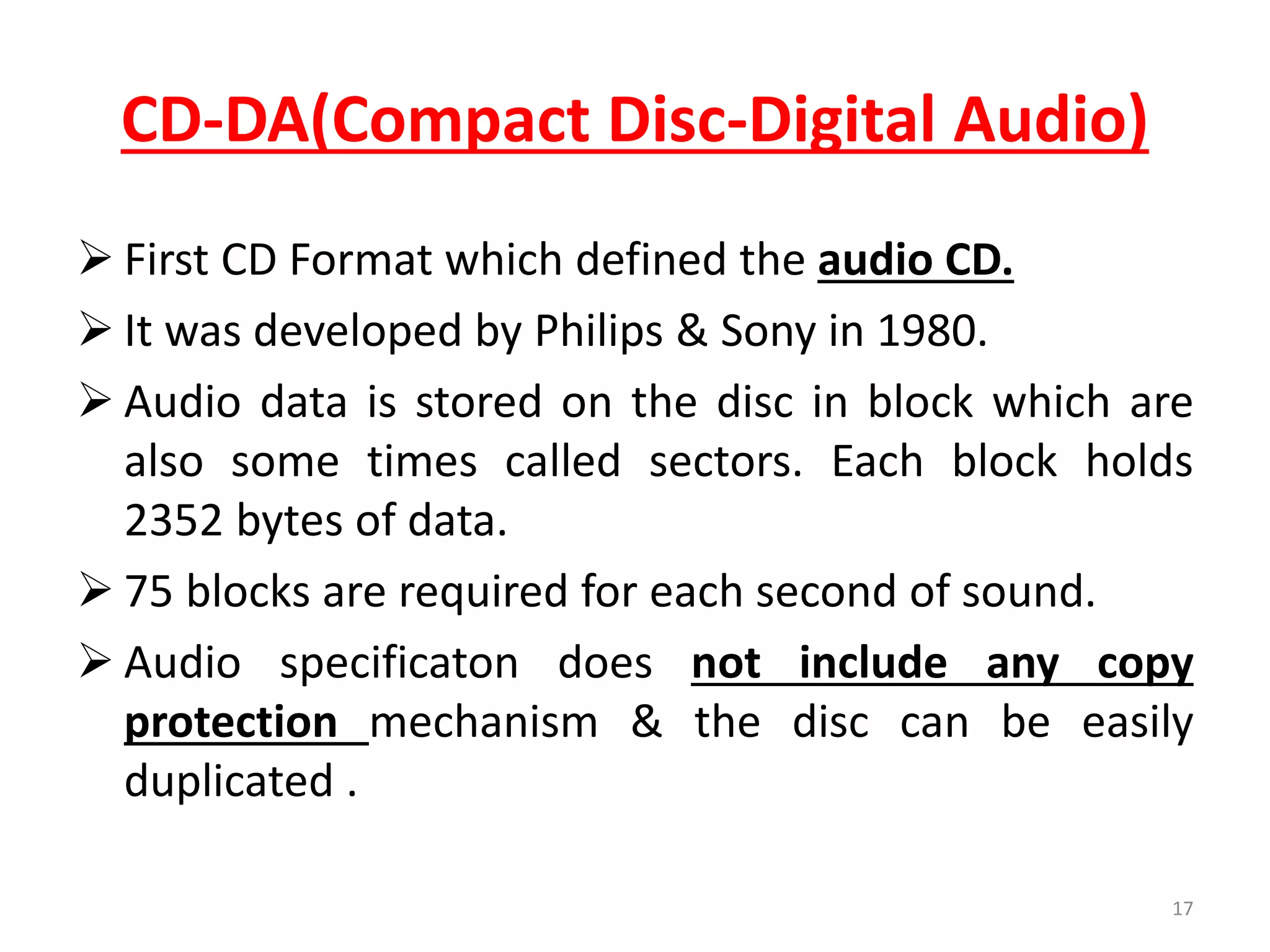CD-DA(Compact Disc-Digital Audio)
 First CD Format which defined the audio CD.
 It was developed by Philips & Sony in 1980.
 Audio data is stored on the disc in block which are
also some times called sectors. Each block holds
2352 bytes of data.
 75 blocks are required for each second of sound.
 Audio specificaton does not include any copy
protection mechanism & the disc can be easily
duplicated .
17
 