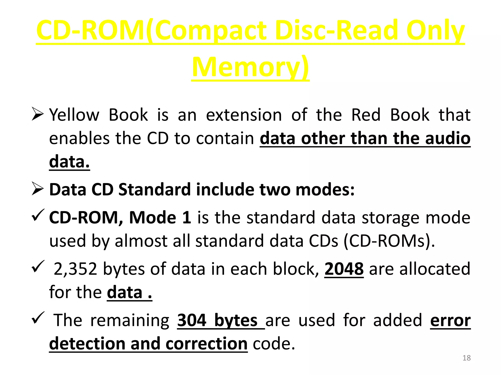 CD-ROM(Compact Disc-Read Only
Memory)
 Yellow Book is an extension of the Red Book that
enables the CD to contain data other than the audio
data.
 Data CD Standard include two modes:
 CD-ROM, Mode 1 is the standard data storage mode
used by almost all standard data CDs (CD-ROMs).
 2,352 bytes of data in each block, 2048 are allocated
for the data .
 The remaining 304 bytes are used for added error
detection and correction code.
18
 