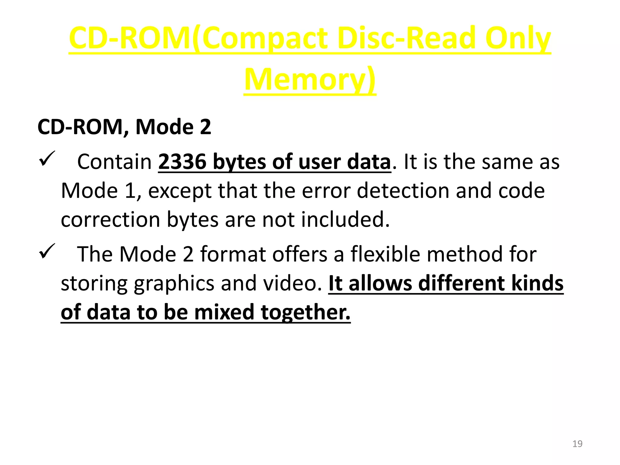 CD-ROM(Compact Disc-Read Only
Memory)
CD-ROM, Mode 2
 Contain 2336 bytes of user data. It is the same as
Mode 1, except that the error detection and code
correction bytes are not included.
 The Mode 2 format offers a flexible method for
storing graphics and video. It allows different kinds
of data to be mixed together.
19
 