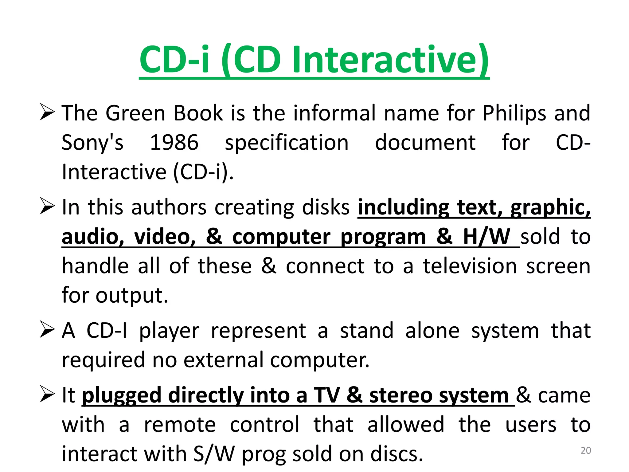 CD-i (CD Interactive)
 The Green Book is the informal name for Philips and
Sony's 1986 specification document for CD-
Interactive (CD-i).
 In this authors creating disks including text, graphic,
audio, video, & computer program & H/W sold to
handle all of these & connect to a television screen
for output.
 A CD-I player represent a stand alone system that
required no external computer.
 It plugged directly into a TV & stereo system & came
with a remote control that allowed the users to
interact with S/W prog sold on discs. 20
 