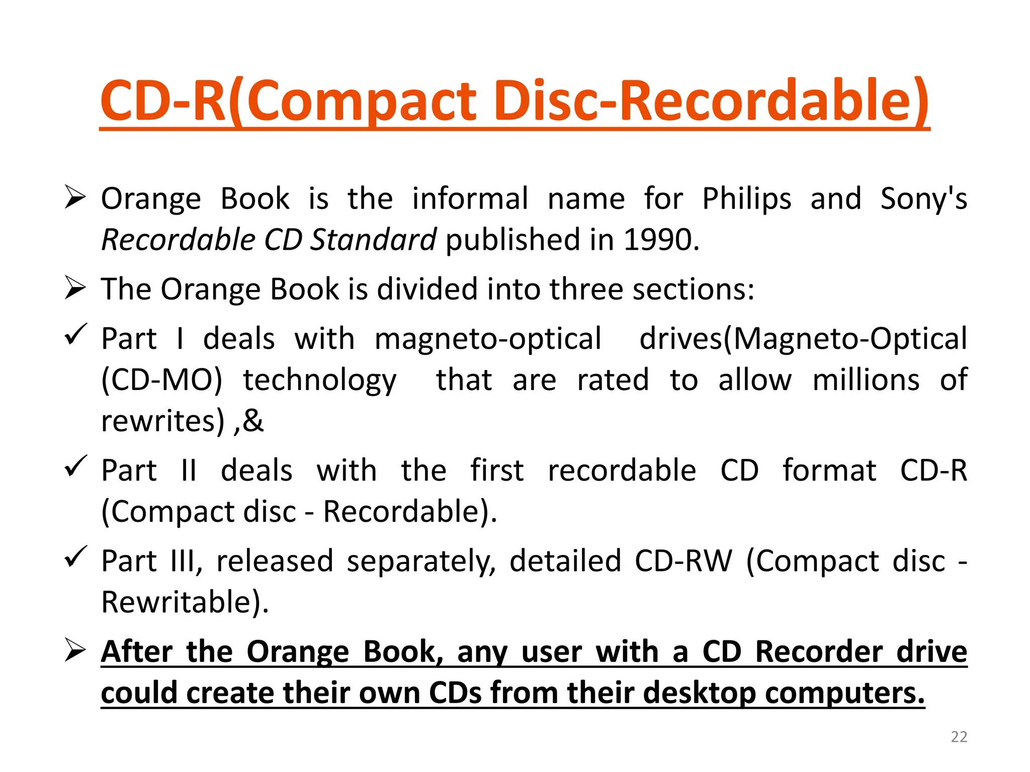 CD-R(Compact Disc-Recordable)
 Orange Book is the informal name for Philips and Sony's
Recordable CD Standard published in 1990.
 The Orange Book is divided into three sections:
 Part I deals with magneto-optical drives(Magneto-Optical
(CD-MO) technology that are rated to allow millions of
rewrites) ,&
 Part II deals with the first recordable CD format CD-R
(Compact disc - Recordable).
 Part III, released separately, detailed CD-RW (Compact disc -
Rewritable).
 After the Orange Book, any user with a CD Recorder drive
could create their own CDs from their desktop computers.
22
 