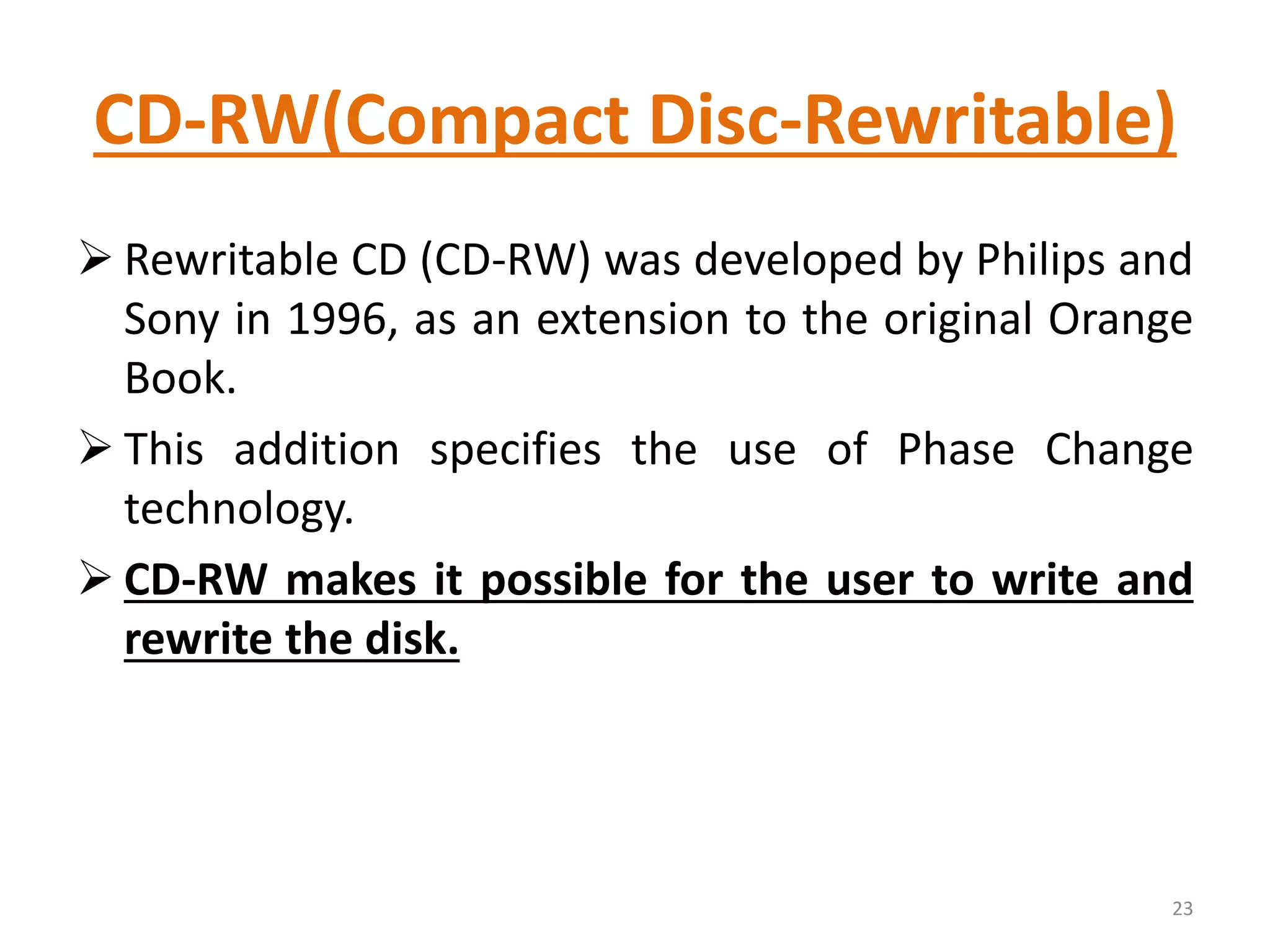 CD-RW(Compact Disc-Rewritable)
 Rewritable CD (CD-RW) was developed by Philips and
Sony in 1996, as an extension to the original Orange
Book.
 This addition specifies the use of Phase Change
technology.
 CD-RW makes it possible for the user to write and
rewrite the disk.
23
 