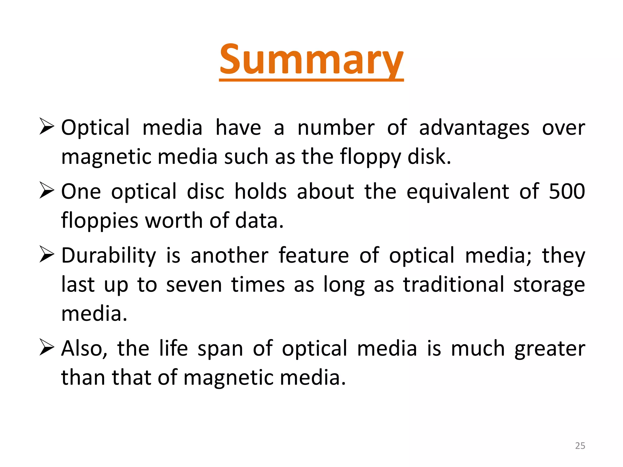 Summary
 Optical media have a number of advantages over
magnetic media such as the floppy disk.
 One optical disc holds about the equivalent of 500
floppies worth of data.
 Durability is another feature of optical media; they
last up to seven times as long as traditional storage
media.
 Also, the life span of optical media is much greater
than that of magnetic media.
25
 