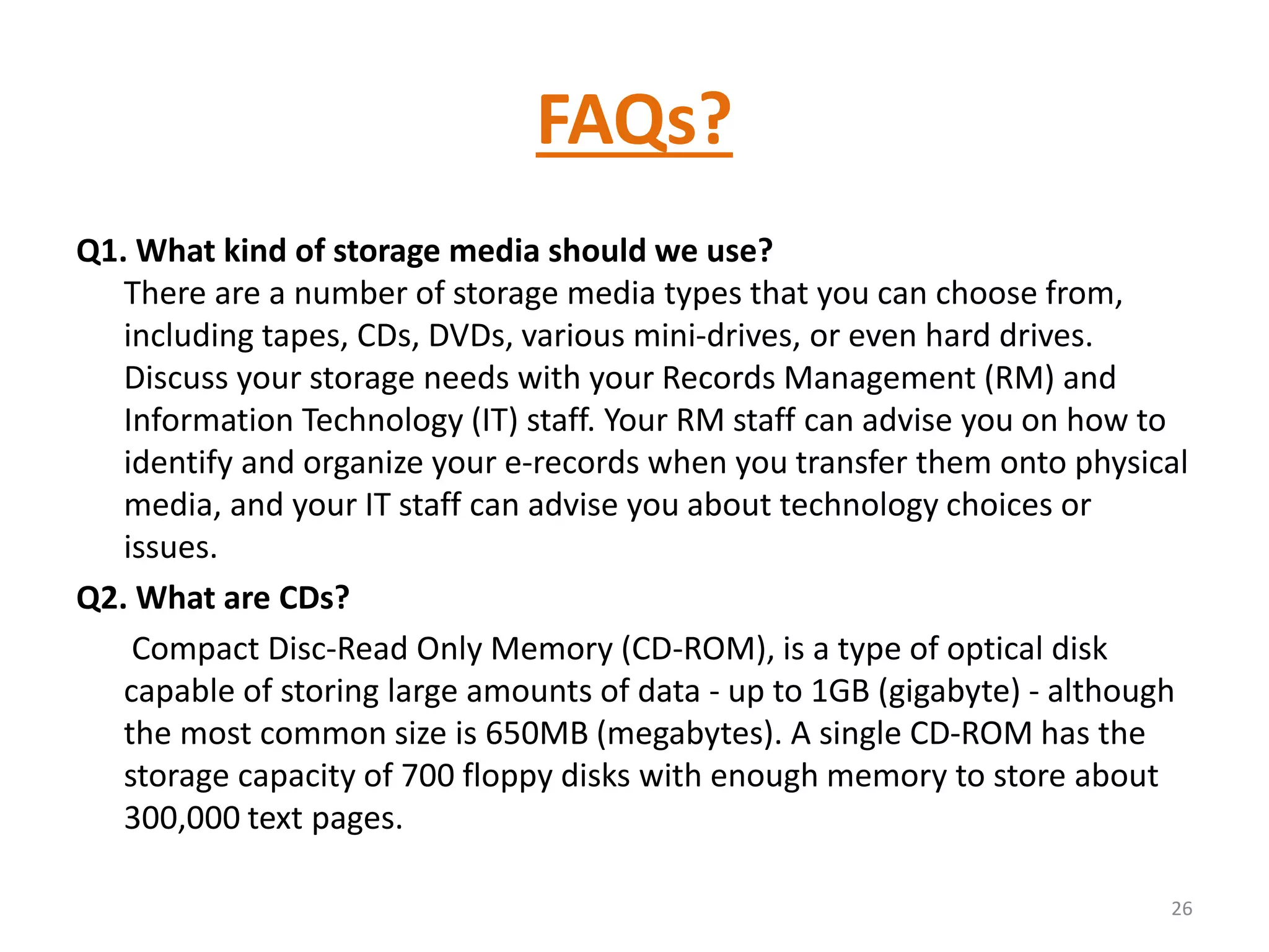 FAQs?
Q1. What kind of storage media should we use?
There are a number of storage media types that you can choose from,
including tapes, CDs, DVDs, various mini-drives, or even hard drives.
Discuss your storage needs with your Records Management (RM) and
Information Technology (IT) staff. Your RM staff can advise you on how to
identify and organize your e-records when you transfer them onto physical
media, and your IT staff can advise you about technology choices or
issues.
Q2. What are CDs?
Compact Disc-Read Only Memory (CD-ROM), is a type of optical disk
capable of storing large amounts of data - up to 1GB (gigabyte) - although
the most common size is 650MB (megabytes). A single CD-ROM has the
storage capacity of 700 floppy disks with enough memory to store about
300,000 text pages.
26
 