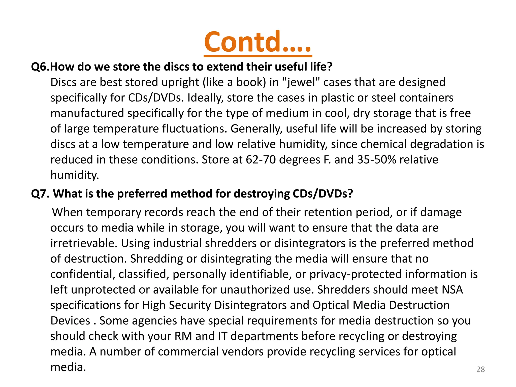 Contd….
Q6.How do we store the discs to extend their useful life?
Discs are best stored upright (like a book) in "jewel" cases that are designed
specifically for CDs/DVDs. Ideally, store the cases in plastic or steel containers
manufactured specifically for the type of medium in cool, dry storage that is free
of large temperature fluctuations. Generally, useful life will be increased by storing
discs at a low temperature and low relative humidity, since chemical degradation is
reduced in these conditions. Store at 62-70 degrees F. and 35-50% relative
humidity.
Q7. What is the preferred method for destroying CDs/DVDs?
When temporary records reach the end of their retention period, or if damage
occurs to media while in storage, you will want to ensure that the data are
irretrievable. Using industrial shredders or disintegrators is the preferred method
of destruction. Shredding or disintegrating the media will ensure that no
confidential, classified, personally identifiable, or privacy-protected information is
left unprotected or available for unauthorized use. Shredders should meet NSA
specifications for High Security Disintegrators and Optical Media Destruction
Devices . Some agencies have special requirements for media destruction so you
should check with your RM and IT departments before recycling or destroying
media. A number of commercial vendors provide recycling services for optical
media. 28
 