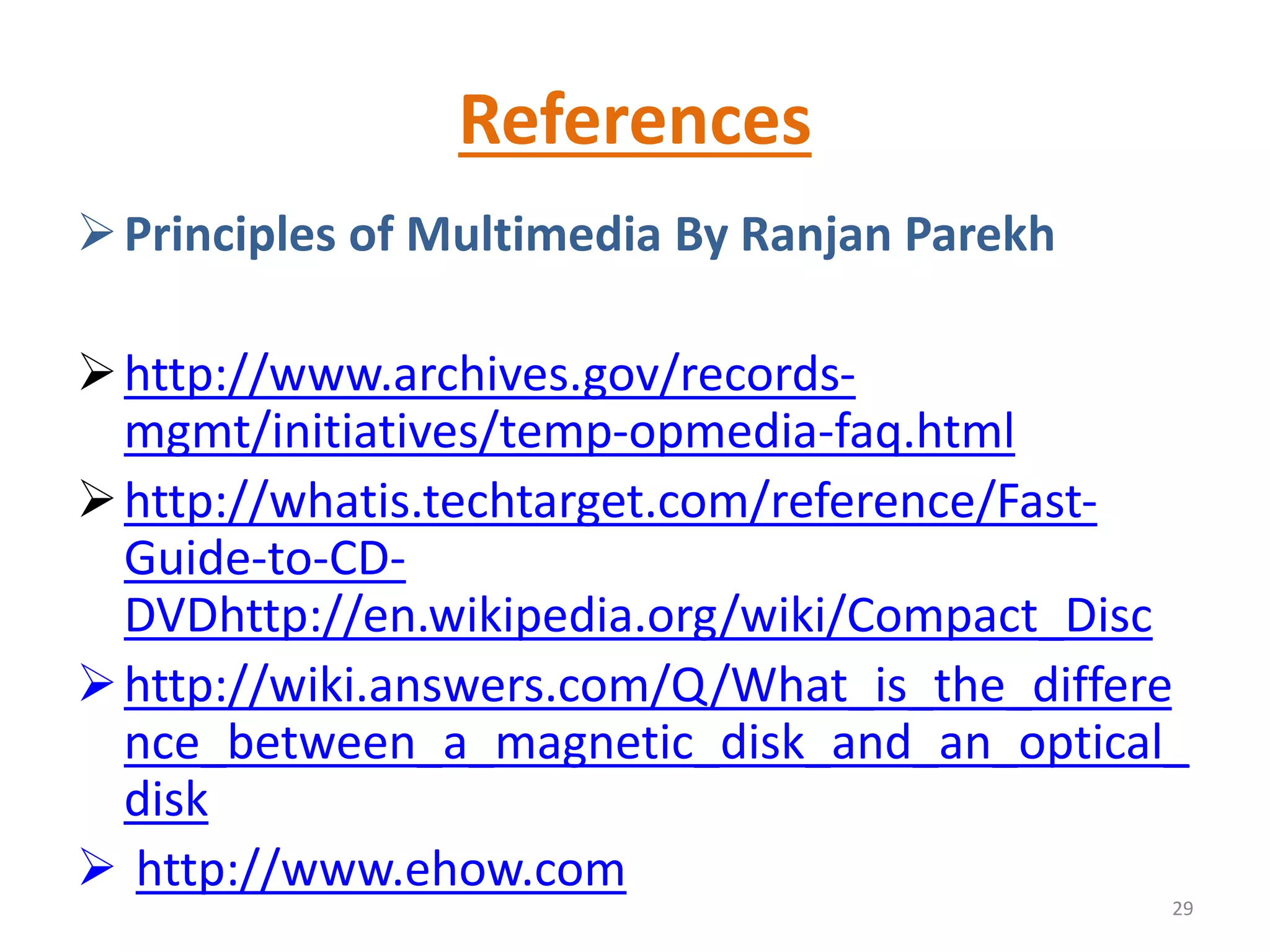 References
Principles of Multimedia By Ranjan Parekh
http://www.archives.gov/records-
mgmt/initiatives/temp-opmedia-faq.html
http://whatis.techtarget.com/reference/Fast-
Guide-to-CD-
DVDhttp://en.wikipedia.org/wiki/Compact_Disc
http://wiki.answers.com/Q/What_is_the_differe
nce_between_a_magnetic_disk_and_an_optical_
disk
 http://www.ehow.com
29
 