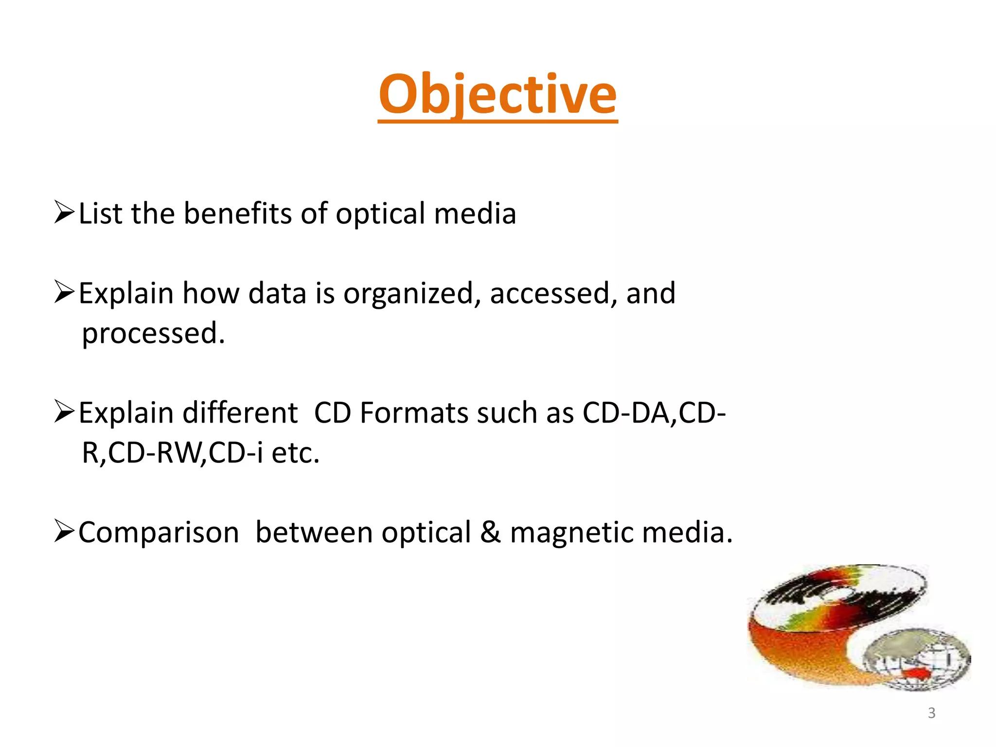 Objective
List the benefits of optical media
Explain how data is organized, accessed, and
processed.
Explain different CD Formats such as CD-DA,CD-
R,CD-RW,CD-i etc.
Comparison between optical & magnetic media.
3
 
