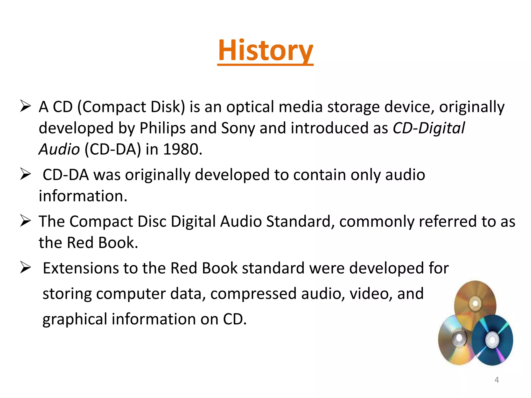 History
 A CD (Compact Disk) is an optical media storage device, originally
developed by Philips and Sony and introduced as CD-Digital
Audio (CD-DA) in 1980.
 CD-DA was originally developed to contain only audio
information.
 The Compact Disc Digital Audio Standard, commonly referred to as
the Red Book.
 Extensions to the Red Book standard were developed for
storing computer data, compressed audio, video, and
graphical information on CD.
4
 