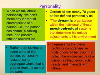 1
Personality
• When we talk about
personality, we don’t
mean any individual
characteristic of a
person, i.e., the person
has charm, a smiling
face, or a positive
attitude towards life.
• Gordon Allport nearly 70 years
before defined personality as
• “The dynamic organization
within the individual of those
psychophysical systems
that determine his unique
adjustments to his environment
• Rather than looking at
some parts of the
person, personality
looks at some
aggregate whole that is
greater than the sum of
the parts
• It represents the overall
profile or comprehensive
traits of overall behavior that
reflect the unique nature of a
person as that person acts,
reacts, and interacts with
others
 