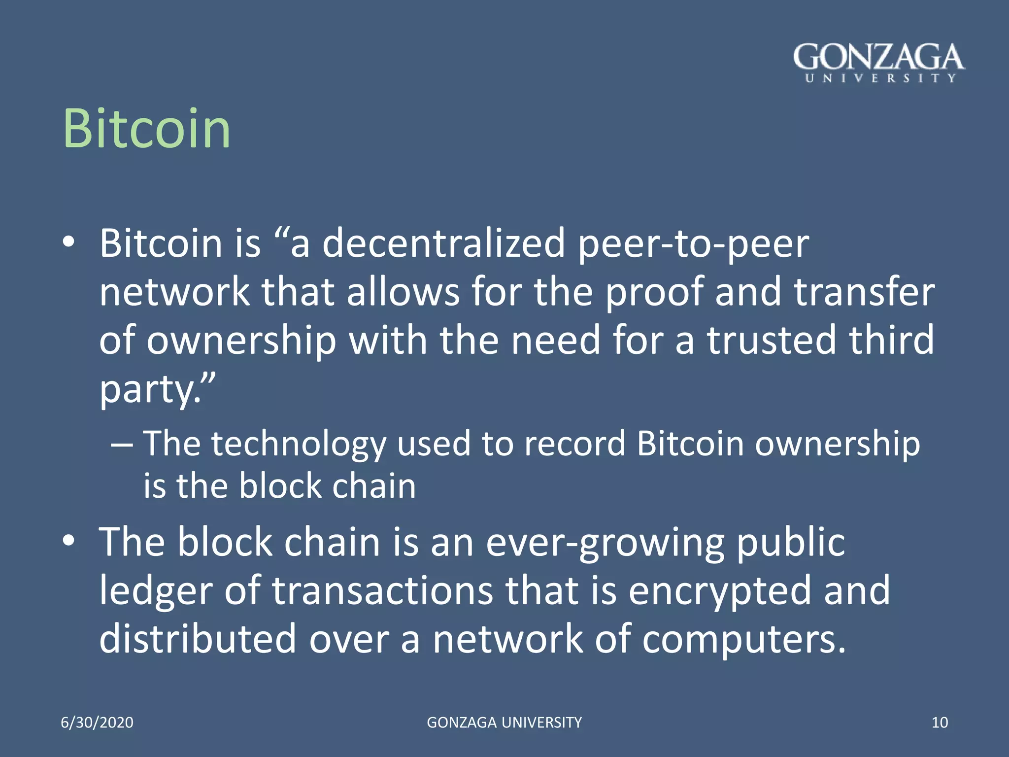 Bitcoin
• Bitcoin is “a decentralized peer-to-peer
network that allows for the proof and transfer
of ownership with the need for a trusted third
party.”
– The technology used to record Bitcoin ownership
is the block chain
• The block chain is an ever-growing public
ledger of transactions that is encrypted and
distributed over a network of computers.
6/30/2020 GONZAGA UNIVERSITY 10
 