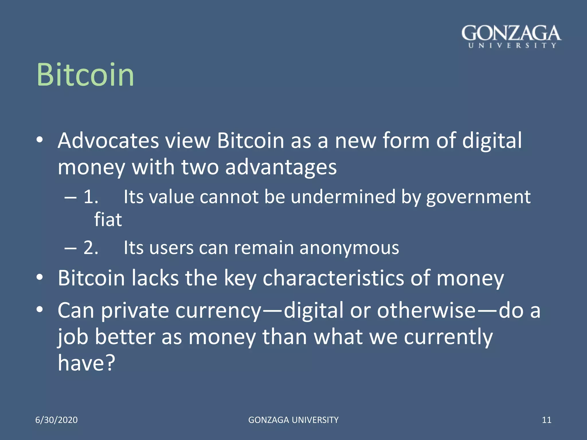 Bitcoin
• Advocates view Bitcoin as a new form of digital
money with two advantages
– 1. Its value cannot be undermined by government
fiat
– 2. Its users can remain anonymous
• Bitcoin lacks the key characteristics of money
• Can private currency—digital or otherwise—do a
job better as money than what we currently
have?
6/30/2020 GONZAGA UNIVERSITY 11
 