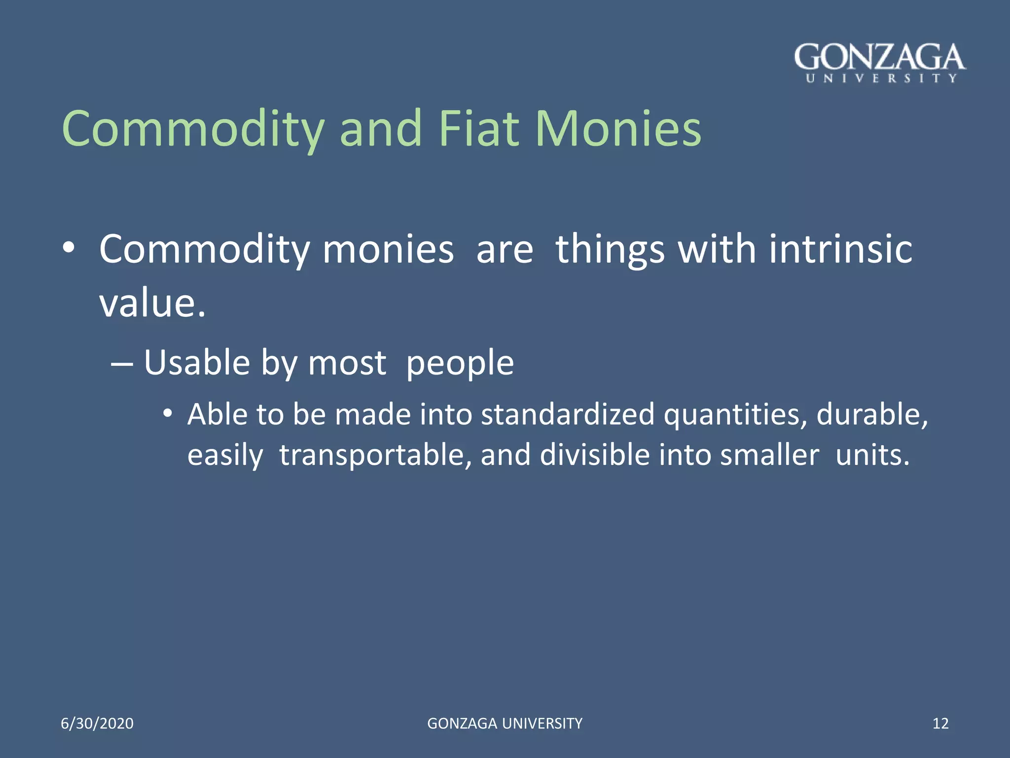 Commodity and Fiat Monies
• Commodity monies are things with intrinsic
value.
– Usable by most people
• Able to be made into standardized quantities, durable,
easily transportable, and divisible into smaller units.
6/30/2020 GONZAGA UNIVERSITY 12
 