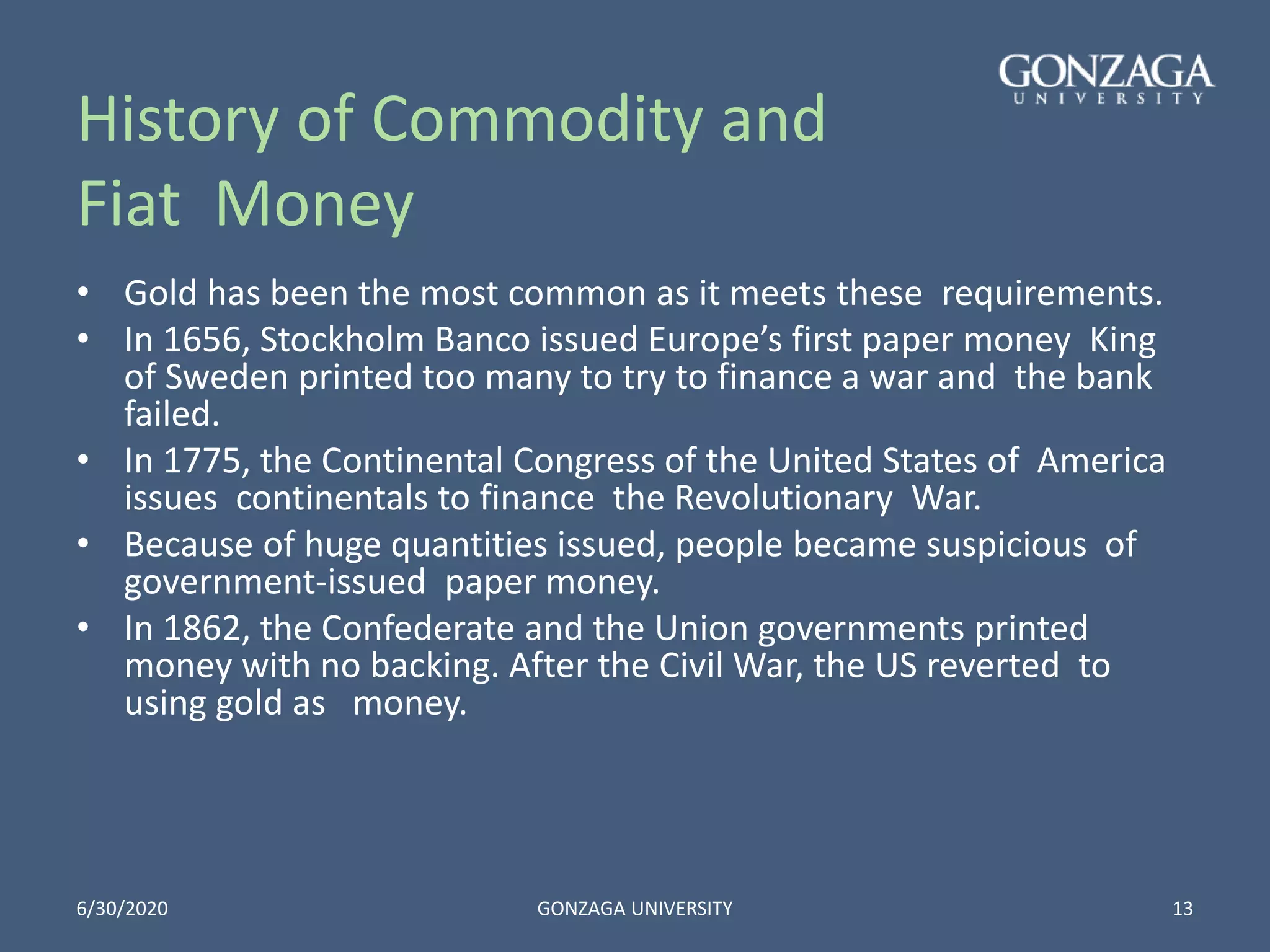 History of Commodity and
Fiat Money
• Gold has been the most common as it meets these requirements.
• In 1656, Stockholm Banco issued Europe’s first paper money King
of Sweden printed too many to try to finance a war and the bank
failed.
• In 1775, the Continental Congress of the United States of America
issues continentals to finance the Revolutionary War.
• Because of huge quantities issued, people became suspicious of
government-issued paper money.
• In 1862, the Confederate and the Union governments printed
money with no backing. After the Civil War, the US reverted to
using gold as money.
6/30/2020 GONZAGA UNIVERSITY 13
 