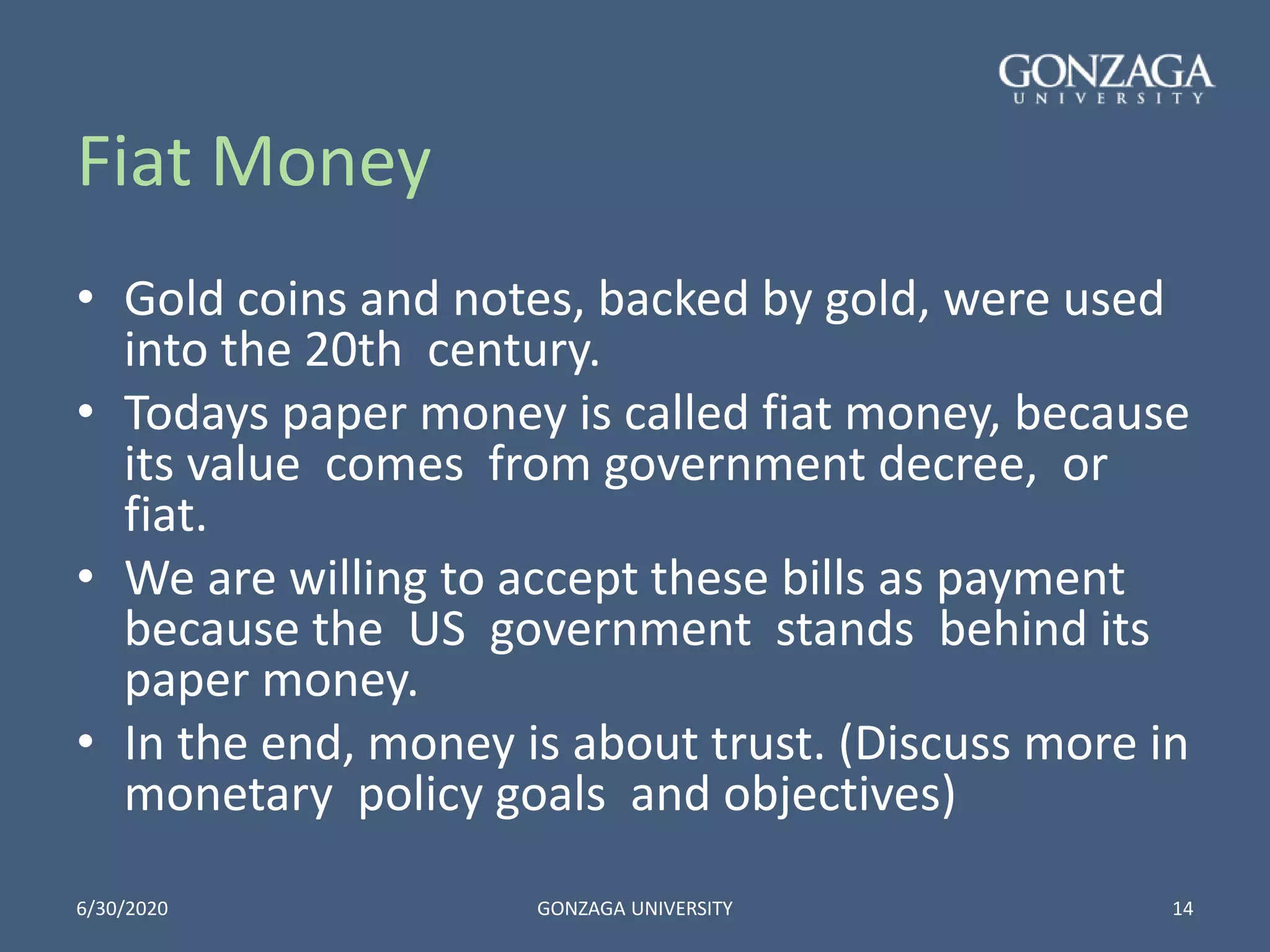 Fiat Money
• Gold coins and notes, backed by gold, were used
into the 20th century.
• Todays paper money is called fiat money, because
its value comes from government decree, or
fiat.
• We are willing to accept these bills as payment
because the US government stands behind its
paper money.
• In the end, money is about trust. (Discuss more in
monetary policy goals and objectives)
6/30/2020 GONZAGA UNIVERSITY 14
 