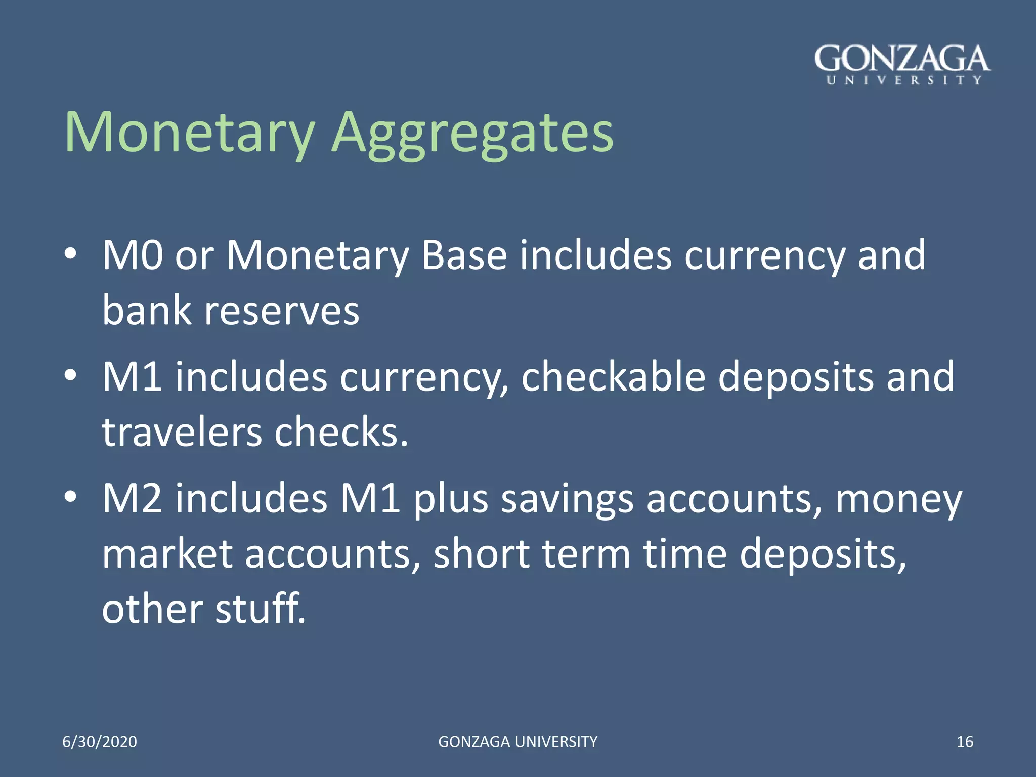 Monetary Aggregates
• M0 or Monetary Base includes currency and
bank reserves
• M1 includes currency, checkable deposits and
travelers checks.
• M2 includes M1 plus savings accounts, money
market accounts, short term time deposits,
other stuff.
6/30/2020 GONZAGA UNIVERSITY 16
 