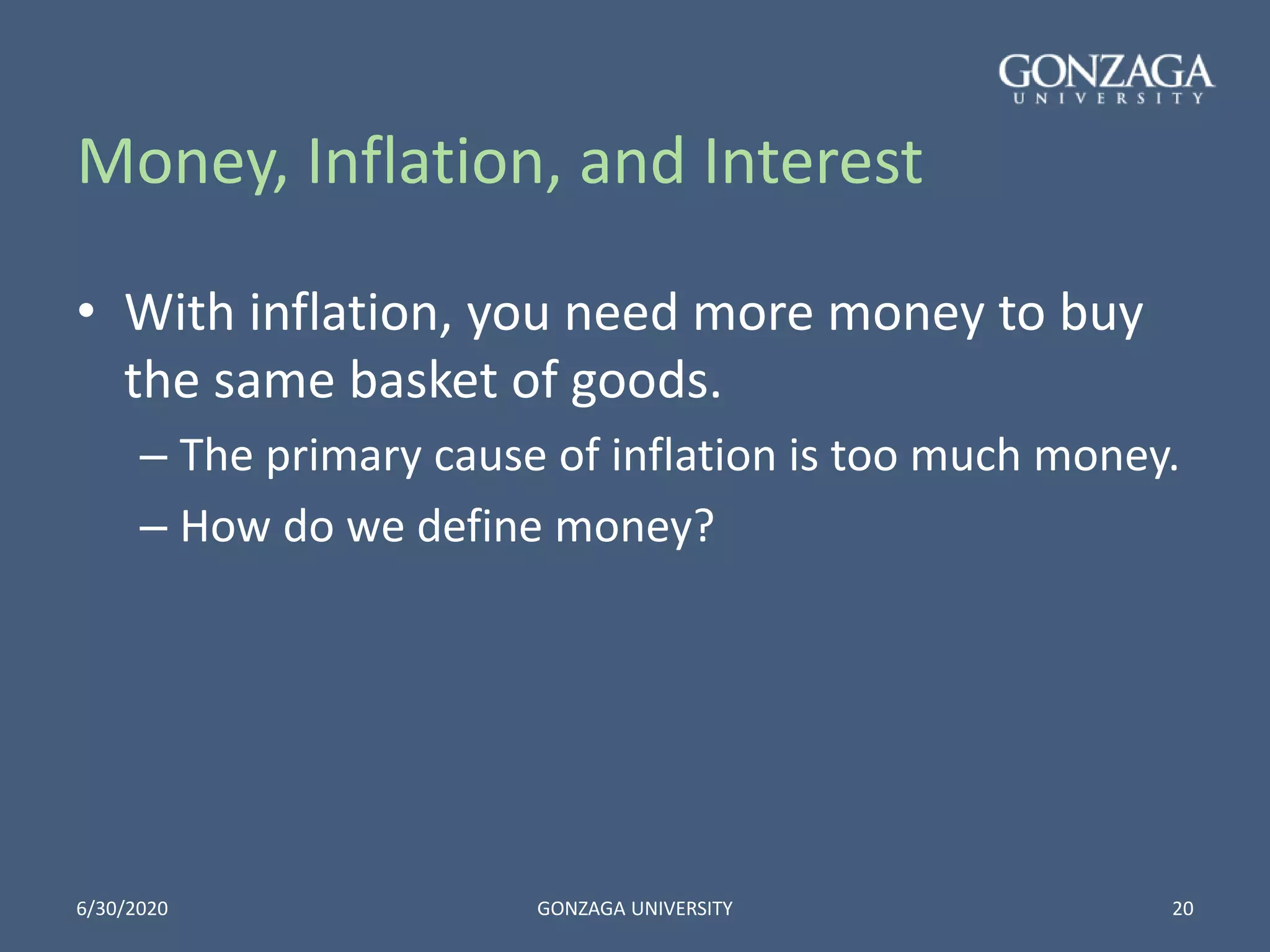 Money, Inflation, and Interest
• With inflation, you need more money to buy
the same basket of goods.
– The primary cause of inflation is too much money.
– How do we define money?
6/30/2020 GONZAGA UNIVERSITY 20
 