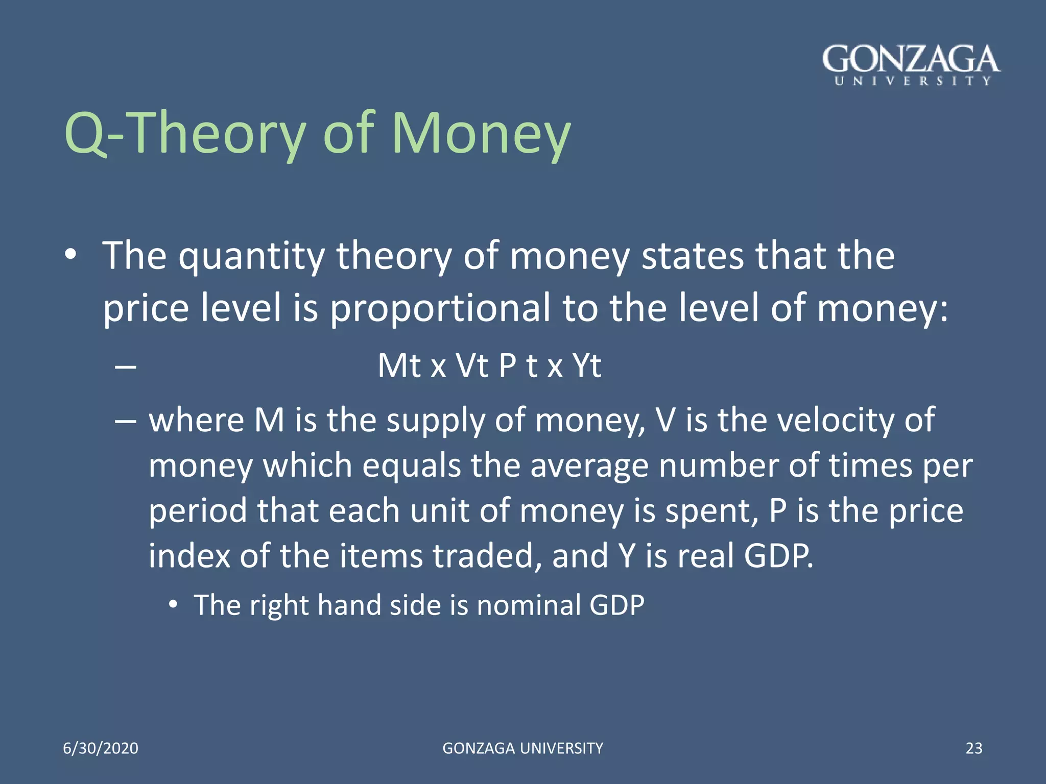 Q-Theory of Money
• The quantity theory of money states that the
price level is proportional to the level of money:
– Mt x Vt P t x Yt
– where M is the supply of money, V is the velocity of
money which equals the average number of times per
period that each unit of money is spent, P is the price
index of the items traded, and Y is real GDP.
• The right hand side is nominal GDP
6/30/2020 GONZAGA UNIVERSITY 23
 