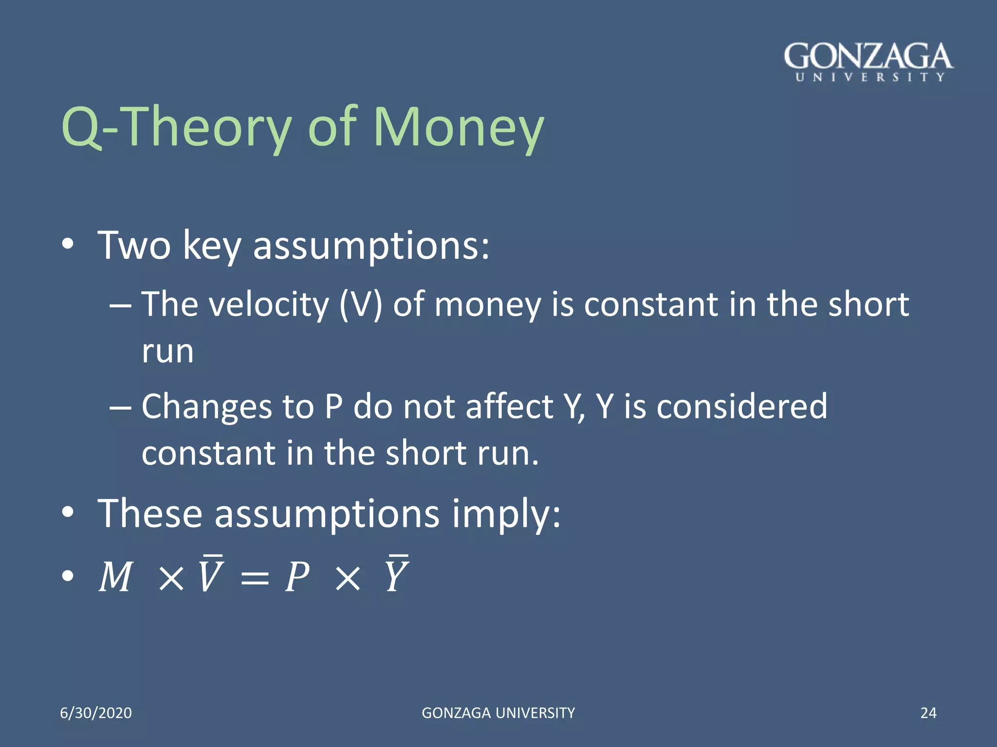 Q-Theory of Money
• Two key assumptions:
– The velocity (V) of money is constant in the short
run
– Changes to P do not affect Y, Y is considered
constant in the short run.
• These assumptions imply:
• 𝑀 × 𝑉 = 𝑃 × 𝑌
6/30/2020 GONZAGA UNIVERSITY 24
 