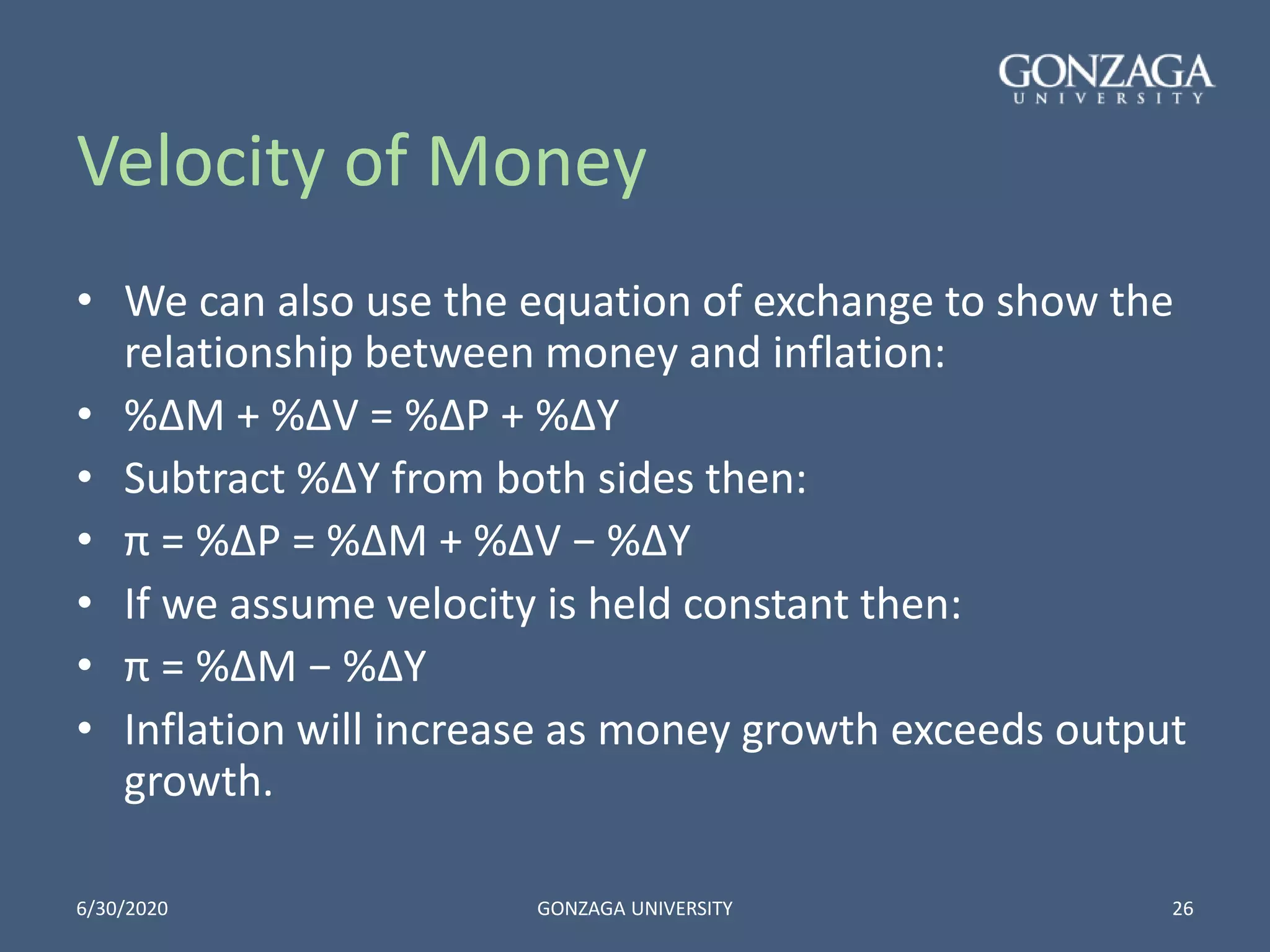 Velocity of Money
• We can also use the equation of exchange to show the
relationship between money and inflation:
• %∆M + %∆V = %∆P + %∆Y
• Subtract %∆Y from both sides then:
• π = %∆P = %∆M + %∆V − %∆Y
• If we assume velocity is held constant then:
• π = %∆M − %∆Y
• Inflation will increase as money growth exceeds output
growth.
6/30/2020 GONZAGA UNIVERSITY 26
 