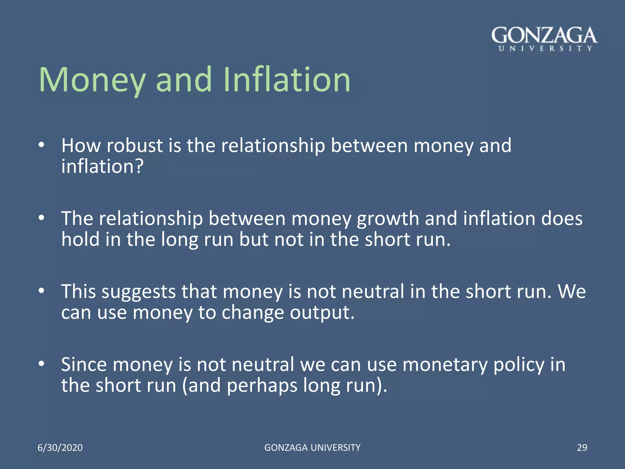 Money and Inflation
• How robust is the relationship between money and
inflation?
• The relationship between money growth and inflation does
hold in the long run but not in the short run.
• This suggests that money is not neutral in the short run. We
can use money to change output.
• Since money is not neutral we can use monetary policy in
the short run (and perhaps long run).
6/30/2020 GONZAGA UNIVERSITY 29
 