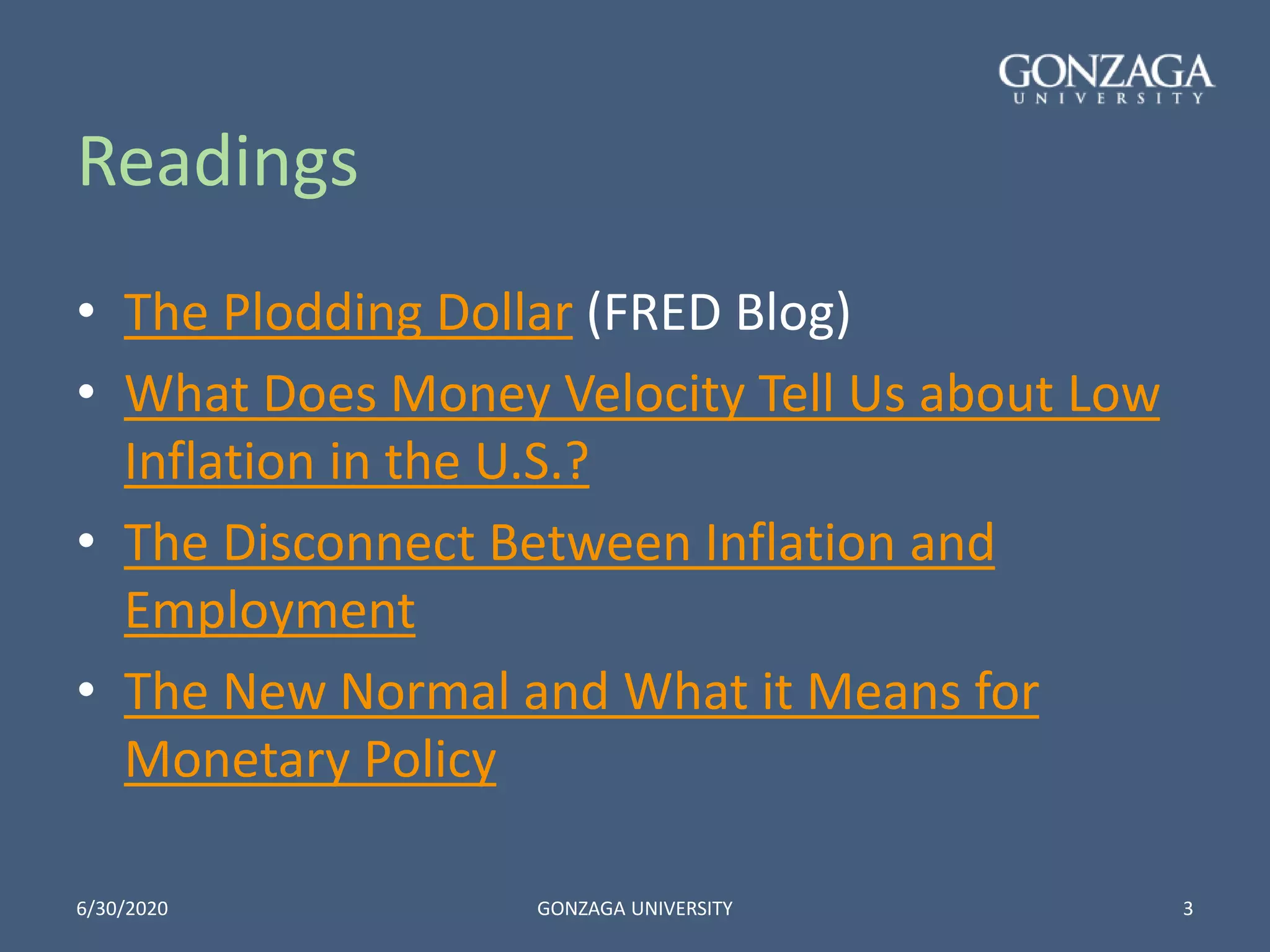 Readings
• The Plodding Dollar (FRED Blog)
• What Does Money Velocity Tell Us about Low
Inflation in the U.S.?
• The Disconnect Between Inflation and
Employment
• The New Normal and What it Means for
Monetary Policy
6/30/2020 GONZAGA UNIVERSITY 3
 