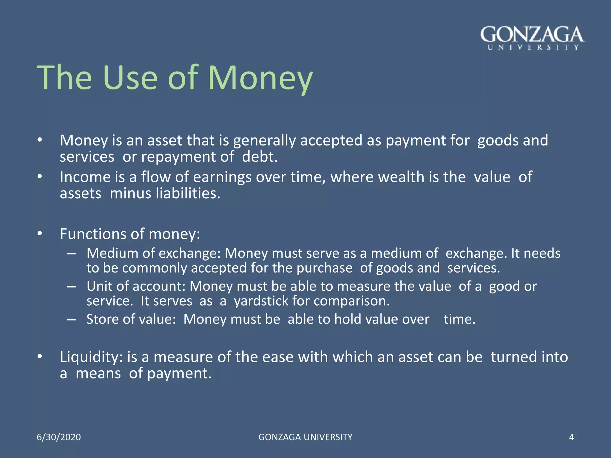 The Use of Money
• Money is an asset that is generally accepted as payment for goods and
services or repayment of debt.
• Income is a flow of earnings over time, where wealth is the value of
assets minus liabilities.
• Functions of money:
– Medium of exchange: Money must serve as a medium of exchange. It needs
to be commonly accepted for the purchase of goods and services.
– Unit of account: Money must be able to measure the value of a good or
service. It serves as a yardstick for comparison.
– Store of value: Money must be able to hold value over time.
• Liquidity: is a measure of the ease with which an asset can be turned into
a means of payment.
6/30/2020 GONZAGA UNIVERSITY 4
 