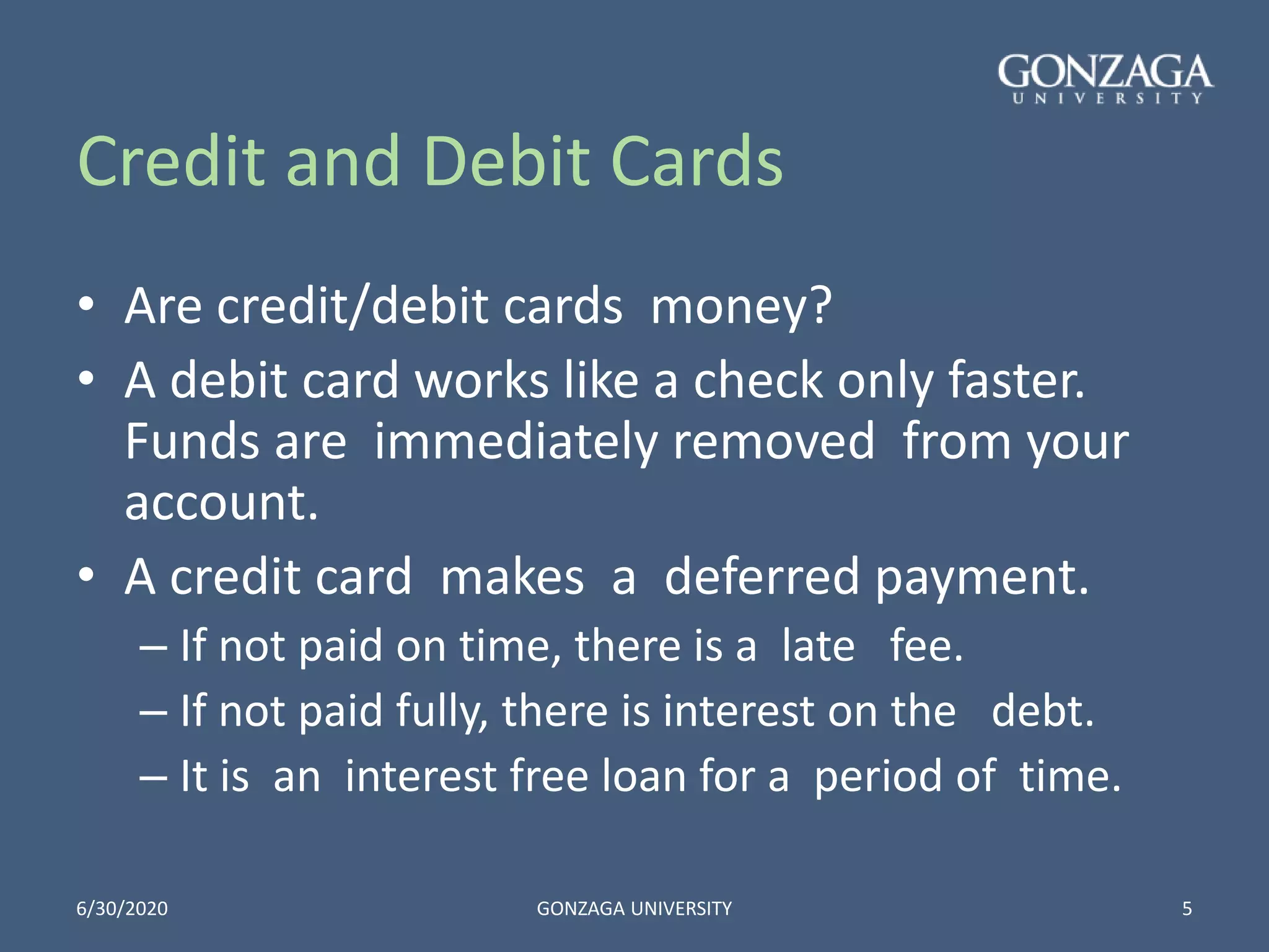 Credit and Debit Cards
• Are credit/debit cards money?
• A debit card works like a check only faster.
Funds are immediately removed from your
account.
• A credit card makes a deferred payment.
– If not paid on time, there is a late fee.
– If not paid fully, there is interest on the debt.
– It is an interest free loan for a period of time.
6/30/2020 GONZAGA UNIVERSITY 5
 