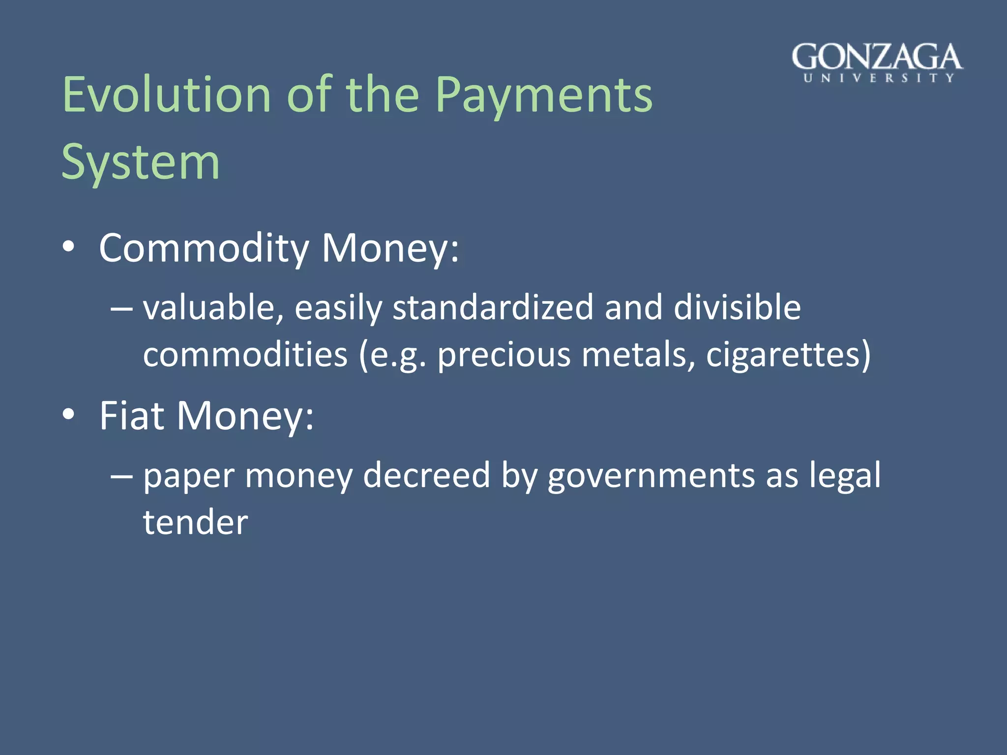 Evolution of the Payments
System
• Commodity Money:
– valuable, easily standardized and divisible
commodities (e.g. precious metals, cigarettes)
• Fiat Money:
– paper money decreed by governments as legal
tender
 