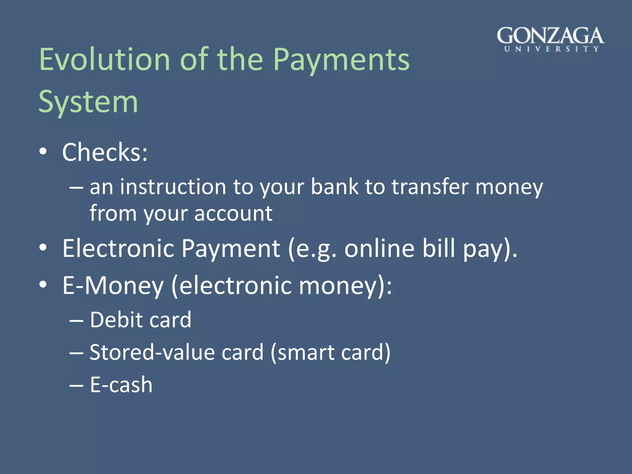 Evolution of the Payments
System
• Checks:
– an instruction to your bank to transfer money
from your account
• Electronic Payment (e.g. online bill pay).
• E-Money (electronic money):
– Debit card
– Stored-value card (smart card)
– E-cash
 
