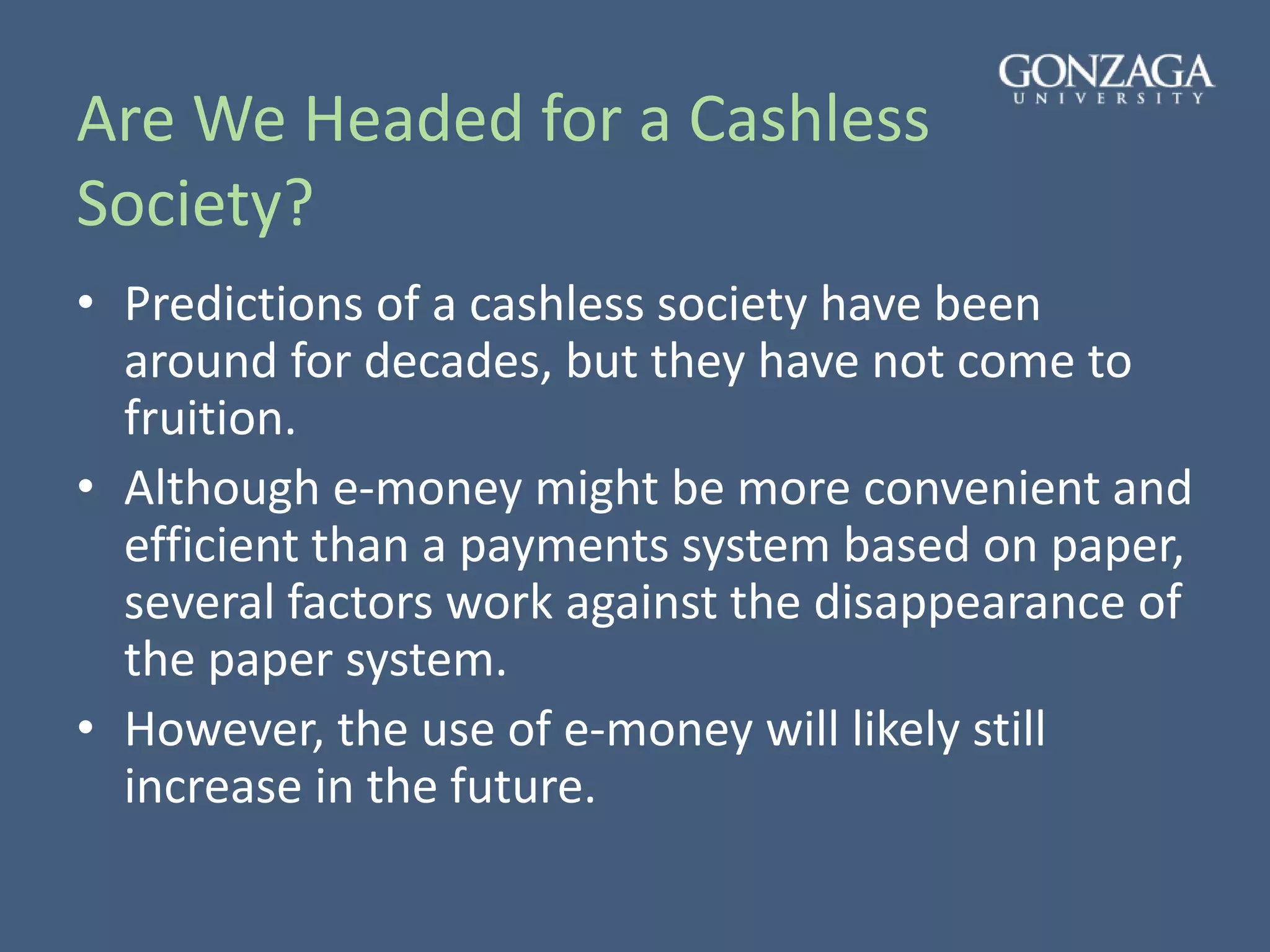 Are We Headed for a Cashless
Society?
• Predictions of a cashless society have been
around for decades, but they have not come to
fruition.
• Although e-money might be more convenient and
efficient than a payments system based on paper,
several factors work against the disappearance of
the paper system.
• However, the use of e-money will likely still
increase in the future.
 