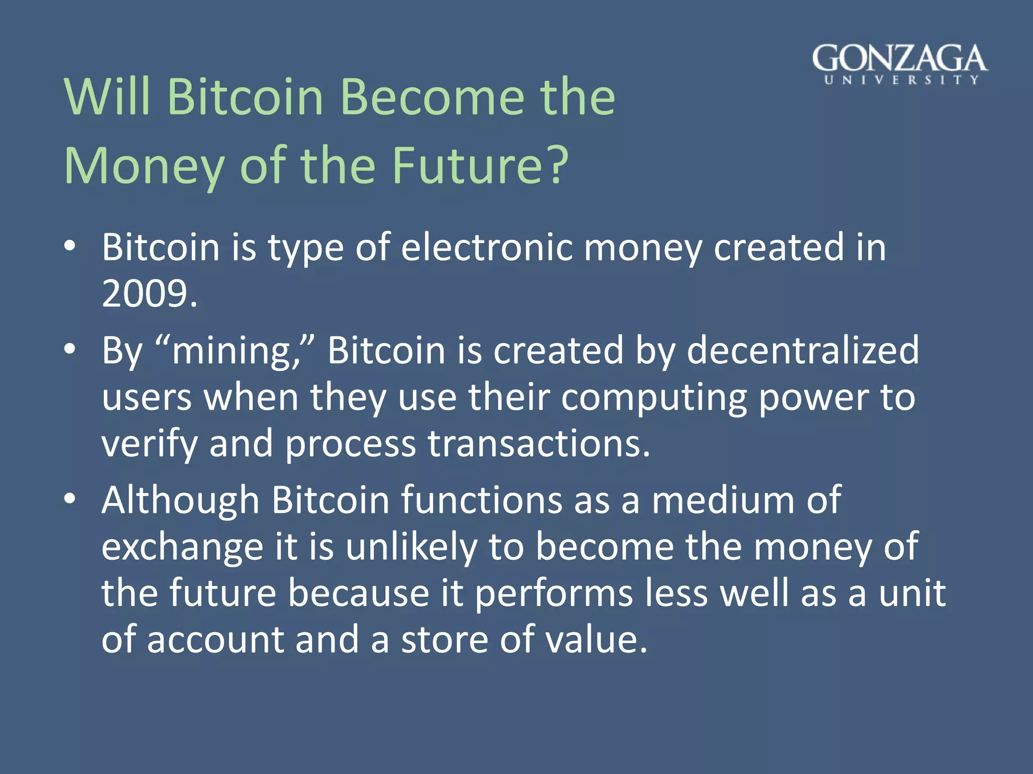 Will Bitcoin Become the
Money of the Future?
• Bitcoin is type of electronic money created in
2009.
• By “mining,” Bitcoin is created by decentralized
users when they use their computing power to
verify and process transactions.
• Although Bitcoin functions as a medium of
exchange it is unlikely to become the money of
the future because it performs less well as a unit
of account and a store of value.
 