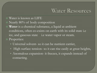  Water is known as LIFE
 Nearly 80% of body composition
 Water is a chemical substance, a liquid at ambient
conditions, often co-exists on earth with its solid state i.e
ice, and gaseous state i.e water vapor or steam.
 Properties:
• Universal solvent- so it can be nutrient carrier,
• High surface tension- so it can rise easily at great heights,
• Anomalous expansion- it freezes, it expands instead of
contacting.
 