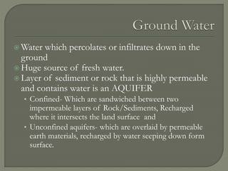  Water which percolates or infiltrates down in the
ground
 Huge source of fresh water.
 Layer of sediment or rock that is highly permeable
and contains water is an AQUIFER
• Confined- Which are sandwiched between two
impermeable layers of Rock/Sediments, Recharged
where it intersects the land surface and
• Unconfined aquifers- which are overlaid by permeable
earth materials, recharged by water seeping down form
surface.
 