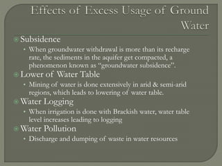  Subsidence
• When groundwater withdrawal is more than its recharge
rate, the sediments in the aquifer get compacted, a
phenomenon known as “groundwater subsidence”.
 Lower of Water Table
• Mining of water is done extensively in arid & semi-arid
regions, which leads to lowering of water table.
 Water Logging
• When irrigation is done with Brackish water, water table
level increases leading to logging
 Water Pollution
• Discharge and dumping of waste in water resources
 