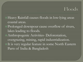 Heavy Rainfall causes floods in low-lying areas
coastal areas.
Prolonged downpour cause overflow of rivers,
lakes leading to floods.
Anthropogenic Activities- Deforestation,
overgrazing, mining, rapid industrialization.
It is very regular feature in some North Eastern
Parts of India & Bangladesh
 